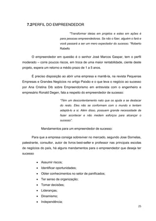 25
7.2PERFIL DO EMPREENDEDOR
"Transformar ideias em projetos e estes em ações é
para pessoas empreendedoras. Se não o fizer, alguém o fará e
você passará a ser um mero expectador do sucesso. “Roberto
Rabello
O empreendedor em questão é o senhor José Marcos Gaspar, tem o perfil
moderado – corre poucos riscos, em troca de uma maior rentabilidade, ciente deste
projeto, espera um retorno a médio prazo de 1 a 5 anos.
É preciso disposição ao abrir uma empresa e mantê-la, na revista Pequenas
Empresas e Grandes Negócios no artigo Paixão e o que leva o negócio ao sucesso
por Ana Cristina Dib sobre Empreendorismo em entrevista com o engenheiro e
empresário Ronald Degen, fala a respeito do empreendedor de sucesso:
“Têm um descontentamento nato que os ajuda a se destacar
do resto. Eles não se conformam com o mundo e tentam
adaptá-lo a si. Além disso, possuem grande necessidade de
fazer acontecer e não medem esforços para alcançar o
sucesso”.
Mandamentos para um empreendedor de sucesso:
Para que a empresa consiga sobreviver no mercado, segundo Jose Dornelas,
palestrante, consultor, autor de livros best-seller e professor nas principais escolas
de negócios do país, há alguns mandamentos para o empreendedor que deseja ter
sucesso
 Assumir riscos;
 Identificar oportunidades;
 Obter conhecimentos no setor de panificados;
 Ter senso de organização;
 Tomar decisões;
 Lideranças;
 Dinamismo;
 Independência;
 