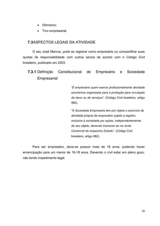 26
 Otimismo;
 Tino empresarial.
7.3ASPECTOS LEGAIS DA ATIVIDADE
O seu José Marcos, pode se registrar como empresário ou compartilhar suas
quotas de responsabilidade com outros sócios de acordo com o Código Civil
brasileiro, publicado em 2003.
7.3.1 Definição Constitucional de Empresário e Sociedade
Empresarial
“É empresário quem exerce profissionalmente atividade
econômica organizada para a produção para circulação
de bens ou de serviços”. (Código Civil brasileiro, artigo
966).
"A Sociedade Empresária tem por objeto o exercício de
atividade própria de empresário sujeito a registro,
inclusive à sociedade por ações, independentemente
de seu objeto, devendo inscrever-se na Junta
Comercial do respectivo Estado”. (Código Civil
brasileiro, artigo 982).
Para ser empresário, deve-se possuir mais de 18 anos, podendo haver
emancipação para um menor de 16-18 anos. Devendo o civil estar em pleno gozo,
não tendo impedimento legal.
 