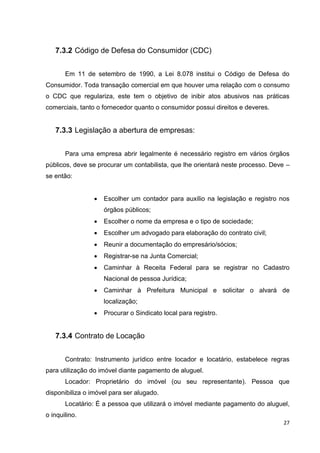 27
7.3.2 Código de Defesa do Consumidor (CDC)
Em 11 de setembro de 1990, a Lei 8.078 institui o Código de Defesa do
Consumidor. Toda transação comercial em que houver uma relação com o consumo
o CDC que regulariza, este tem o objetivo de inibir atos abusivos nas práticas
comerciais, tanto o fornecedor quanto o consumidor possui direitos e deveres.
7.3.3 Legislação a abertura de empresas:
Para uma empresa abrir legalmente é necessário registro em vários órgãos
públicos, deve se procurar um contabilista, que lhe orientará neste processo. Deve –
se então:
 Escolher um contador para auxílio na legislação e registro nos
órgãos públicos;
 Escolher o nome da empresa e o tipo de sociedade;
 Escolher um advogado para elaboração do contrato civil;
 Reunir a documentação do empresário/sócios;
 Registrar-se na Junta Comercial;
 Caminhar à Receita Federal para se registrar no Cadastro
Nacional de pessoa Jurídica;
 Caminhar à Prefeitura Municipal e solicitar o alvará de
localização;
 Procurar o Sindicato local para registro.
7.3.4 Contrato de Locação
Contrato: Instrumento jurídico entre locador e locatário, estabelece regras
para utilização do imóvel diante pagamento de aluguel.
Locador: Proprietário do imóvel (ou seu representante). Pessoa que
disponibiliza o imóvel para ser alugado.
Locatário: É a pessoa que utilizará o imóvel mediante pagamento do aluguel,
o inquilino.
 