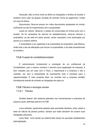 28
Clausulas: São os itens onde se define as obrigações e direitos do locador e
locatório como valor de aluguel, duração de contrato, forma de pagamento, multas
em caso de atraso.
Documentos: Deve-se possuir em mãos documentos atualizados do imóvel,
verificando se não há impedimentos com a propriedade.
Laudo de vistoria: Observar o estado de conservação do imóvel junto com o
locador. Se for necessário de reforma do estabelecimento, deve-se informar o
proprietário, se ele está em pleno acordo, sendo necessário uma autorização por
escrito ou o mesmo interfira.
A propriedade a ser registrada é de propriedade do empresário José Marcos,
então todo o tipo de alterações que houver na propriedade, é de total consentimento
do locatório.
7.3.5 O papel do contabilista/contador
É extremamente fundamental a orientação de um profissional da
Contabilidade, pois o mesmo conhece o caminho para legalização da empresa, é
bom ressaltar que em caso com o Fisco, o responsável é a empresa e não o
contador, por isso a necessidade de acompanhar todo o processo para a
regulamentação. É mais prudente fazer um contrato com a empresa contábil,
formalizando através de contrato as obrigações de cada um.
7.3.6 Tributos e encargos sociais
7.3.6.1 Tributos
Simples federal: são sistemas aplicados nas microempresas e empresas de
pequeno porte, definidas pela lei 9.317/96
Lucro arbitrado: geralmente adotado pela autoridade tributária, onde, arbitra a
base de cálculo da pessoa jurídica, sempre que estas deixarem de cumprir suas
obrigações adicionais.
Lucro Real: lucro líquido por determinado tempo de apuração estabelecidos
pela legislação.
 