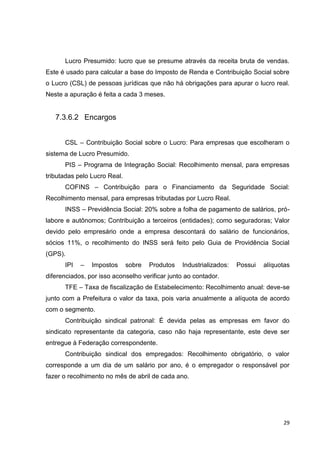 29
Lucro Presumido: lucro que se presume através da receita bruta de vendas.
Este é usado para calcular a base do Imposto de Renda e Contribuição Social sobre
o Lucro (CSL) de pessoas jurídicas que não há obrigações para apurar o lucro real.
Neste a apuração é feita a cada 3 meses.
7.3.6.2 Encargos
CSL – Contribuição Social sobre o Lucro: Para empresas que escolheram o
sistema de Lucro Presumido.
PIS – Programa de Integração Social: Recolhimento mensal, para empresas
tributadas pelo Lucro Real.
COFINS – Contribuição para o Financiamento da Seguridade Social:
Recolhimento mensal, para empresas tributadas por Lucro Real.
INSS – Previdência Social: 20% sobre a folha de pagamento de salários, pró-
labore e autônomos; Contribuição a terceiros (entidades); como seguradoras; Valor
devido pelo empresário onde a empresa descontará do salário de funcionários,
sócios 11%, o recolhimento do INSS será feito pelo Guia de Providência Social
(GPS).
IPI – Impostos sobre Produtos Industrializados: Possui alíquotas
diferenciados, por isso aconselho verificar junto ao contador.
TFE – Taxa de fiscalização de Estabelecimento: Recolhimento anual: deve-se
junto com a Prefeitura o valor da taxa, pois varia anualmente a alíquota de acordo
com o segmento.
Contribuição sindical patronal: É devida pelas as empresas em favor do
sindicato representante da categoria, caso não haja representante, este deve ser
entregue à Federação correspondente.
Contribuição sindical dos empregados: Recolhimento obrigatório, o valor
corresponde a um dia de um salário por ano, é o empregador o responsável por
fazer o recolhimento no mês de abril de cada ano.
 