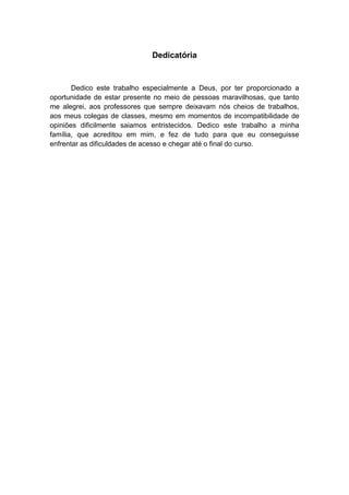 3
Dedicatória
Dedico este trabalho especialmente a Deus, por ter proporcionado a
oportunidade de estar presente no meio de pessoas maravilhosas, que tanto
me alegrei, aos professores que sempre deixavam nós cheios de trabalhos,
aos meus colegas de classes, mesmo em momentos de incompatibilidade de
opiniões dificilmente saiamos entristecidos. Dedico este trabalho a minha
família, que acreditou em mim, e fez de tudo para que eu conseguisse
enfrentar as dificuldades de acesso e chegar até o final do curso.
 