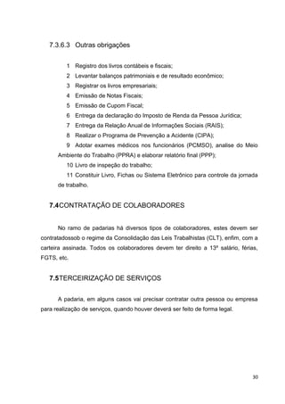30
7.3.6.3 Outras obrigações
1 Registro dos livros contábeis e fiscais;
2 Levantar balanços patrimoniais e de resultado econômico;
3 Registrar os livros empresariais;
4 Emissão de Notas Fiscais;
5 Emissão de Cupom Fiscal;
6 Entrega da declaração do Imposto de Renda da Pessoa Jurídica;
7 Entrega da Relação Anual de Informações Sociais (RAIS);
8 Realizar o Programa de Prevenção a Acidente (CIPA);
9 Adotar exames médicos nos funcionários (PCMSO), analise do Meio
Ambiente do Trabalho (PPRA) e elaborar relatório final (PPP);
10 Livro de inspeção do trabalho;
11 Constituir Livro, Fichas ou Sistema Eletrônico para controle da jornada
de trabalho.
7.4CONTRATAÇÃO DE COLABORADORES
No ramo de padarias há diversos tipos de colaboradores, estes devem ser
contratadossob o regime da Consolidação das Leis Trabalhistas (CLT), enfim, com a
carteira assinada. Todos os colaboradores devem ter direito a 13º salário, férias,
FGTS, etc.
7.5TERCEIRIZAÇÃO DE SERVIÇOS
A padaria, em alguns casos vai precisar contratar outra pessoa ou empresa
para realização de serviços, quando houver deverá ser feito de forma legal.
 