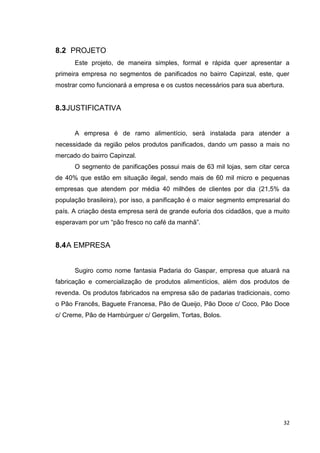32
8.2 PROJETO
Este projeto, de maneira simples, formal e rápida quer apresentar a
primeira empresa no segmentos de panificados no bairro Capinzal, este, quer
mostrar como funcionará a empresa e os custos necessários para sua abertura.
8.3JUSTIFICATIVA
A empresa é de ramo alimentício, será instalada para atender a
necessidade da região pelos produtos panificados, dando um passo a mais no
mercado do bairro Capinzal.
O segmento de panificações possui mais de 63 mil lojas, sem citar cerca
de 40% que estão em situação ilegal, sendo mais de 60 mil micro e pequenas
empresas que atendem por média 40 milhões de clientes por dia (21,5% da
população brasileira), por isso, a panificação é o maior segmento empresarial do
país. A criação desta empresa será de grande euforia dos cidadãos, que a muito
esperavam por um “pão fresco no café da manhã”.
8.4A EMPRESA
Sugiro como nome fantasia Padaria do Gaspar, empresa que atuará na
fabricação e comercialização de produtos alimentícios, além dos produtos de
revenda. Os produtos fabricados na empresa são de padarias tradicionais, como
o Pão Francês, Baguete Francesa, Pão de Queijo, Pão Doce c/ Coco, Pão Doce
c/ Creme, Pão de Hambúrguer c/ Gergelim, Tortas, Bolos.
 