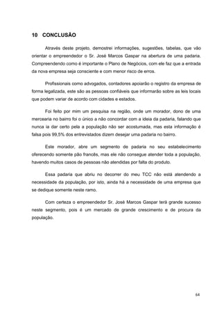 33
10 CONCLUSÃO
Através deste projeto, demostrei informações, sugestões, tabelas, que vão
orientar o empreendedor o Sr. José Marcos Gaspar na abertura de uma padaria.
Compreendendo como é importante o Plano de Negócios, com ele faz que a entrada
da nova empresa seja consciente e com menor risco de erros.
Profissionais como advogados, contadores apoiarão o registro da empresa de
forma legalizada, este são as pessoas confiáveis que informarão sobre as leis locais
que podem variar de acordo com cidades e estados.
Foi feito por mim um pesquisa na região, onde um morador, dono de uma
mercearia no bairro foi o único a não concordar com a ideia da padaria, falando que
nunca ia dar certo pela a população não ser acostumada, mas esta informação é
falsa pois 99,5% dos entrevistados dizem desejar uma padaria no bairro.
Este morador, abre um segmento de padaria no seu estabelecimento
oferecendo somente pão francês, mas ele não consegue atender toda a população,
havendo muitos casos de pessoas não atendidas por falta do produto.
Essa padaria que abriu no decorrer do meu TCC não está atendendo a
necessidade da população, por isto, ainda há a necessidade de uma empresa que
se dedique somente neste ramo.
Com certeza o empreendedor Sr. José Marcos Gaspar terá grande sucesso
neste segmento, pois é um mercado de grande crescimento e de procura da
população.
64
 