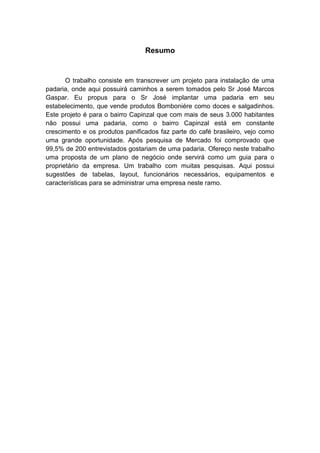 6
Resumo
O trabalho consiste em transcrever um projeto para instalação de uma
padaria, onde aqui possuirá caminhos a serem tomados pelo Sr José Marcos
Gaspar. Eu propus para o Sr José implantar uma padaria em seu
estabelecimento, que vende produtos Bomboniére como doces e salgadinhos.
Este projeto é para o bairro Capinzal que com mais de seus 3.000 habitantes
não possui uma padaria, como o bairro Capinzal está em constante
crescimento e os produtos panificados faz parte do café brasileiro, vejo como
uma grande oportunidade. Após pesquisa de Mercado foi comprovado que
99,5% de 200 entrevistados gostariam de uma padaria. Ofereço neste trabalho
uma proposta de um plano de negócio onde servirá como um guia para o
proprietário da empresa. Um trabalho com muitas pesquisas. Aqui possui
sugestões de tabelas, layout, funcionários necessários, equipamentos e
características para se administrar uma empresa neste ramo.
 