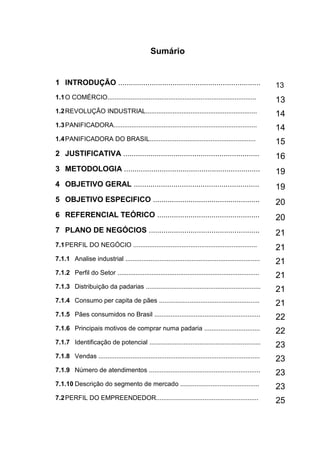9
Sumário
1 INTRODUÇÃO .................................................................... 13
1.1O COMÉRCIO................................................................................... 13
1.2REVOLUÇÃO INDUSTRIAL..............................................................
14
1.3PANIFICADORA................................................................................ 14
1.4PANIFICADORA DO BRASIL...........................................................
15
2 JUSTIFICATIVA ................................................................. 16
3 METODOLOGIA ................................................................. 19
4 OBJETIVO GERAL ............................................................ 19
5 OBJETIVO ESPECIFICO ................................................... 20
6 REFERENCIAL TEÓRICO ................................................. 20
7 PLANO DE NEGÓCIOS ..................................................... 21
7.1PERFIL DO NEGÓCIO ..................................................................... 21
7.1.1 Analise industrial ...........................................................................
21
7.1.2 Perfil do Setor ............................................................................... 21
7.1.3 Distribuição da padarias ................................................................
21
7.1.4 Consumo per capita de pães ........................................................
21
7.1.5 Pães consumidos no Brasil ...........................................................
22
7.1.6 Principais motivos de comprar numa padaria ...............................
22
7.1.7 Identificação de potencial .............................................................. 23
7.1.8 Vendas ..........................................................................................
23
7.1.9 Número de atendimentos .............................................................. 23
7.1.10 Descrição do segmento de mercado ............................................
23
7.2PERFIL DO EMPREENDEDOR.........................................................
25
 