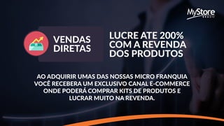 VENDAS
DIRETAS
LUCRE ATE 200%
COM A REVENDA
DOS PRODUTOS
AO ADQUIRIR UMAS DAS NOSSAS MICRO FRANQUIA
VOCÊ RECEBERA UM EXCLUSIVO CANAL E-COMMERCE
ONDE PODERÁ COMPRAR KITS DE PRODUTOS E
LUCRAR MUITO NA REVENDA.
 
