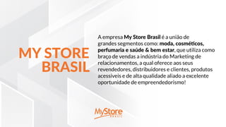 A empresa My Store Brasil é a união de
grandes segmentos como: moda, cosméticos,
perfumaria e saúde & bem estar, que utiliza como
braço de vendas a indústria do Marketing de
relacionamentos, a qual oferece aos seus
revendedores, distribuidores e clientes, produtos
acessíveis e de alta qualidade aliado a excelente
oportunidade de empreendedorismo!
MY STORE
BRASIL
 