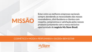 Estar entre as melhores empresas nacionais
sempre atendendo as necessidades dos nossos
revendedores, distribuidores e clientes com
respeito, compromisso e satisfação pelos nossos
produtos juntamente com a nossa exclusiva
oportunidade de negócio My Store Brasil.
COSMÉTICO • MODA • PERFUMARIA • SAÚDE• BEM ESTAR
MISSÃO
 