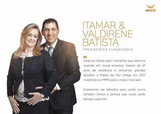 ITAMAR &
VALDIRENE
BATISTA
“
P r e s i d e n t e s F u n d a d o r e s
Estamos felizes pelo momento que estamos
vivendo em nossa empresa. Depois de 27
anos de existência e vencendo grandes
desafios a Marka da Paz chega em 2017
investindo no MMN para o nosso mercado.
Esperamos ser bênçãos para vocês como
também temos a certeza que vocês serão
bênção para nós.”
 