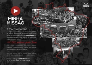 é a empresa que acredita que um mundo melhor é feito
de amor e solidariedade ao próximo, sendo assim
nasceu em nosso coração o projeto Minha Missão, que
leva esperança para famílias carentes do nosso Brasil
através da palavra de Deus.
+40.000 pessoas para Jesus
Com viagens coordenadas por nossos diretores
Guilherme e Eduardo Batista, o Brasil tem recebido
abraços solidários recheados de amor.
Além da palavra, levamos roupas, cestas básicas,
atendimentos na área da saúde e em toda área social.
Conheça e participe do Minha Missão pelo:
www.minhamissao.org
A marka da Paz
 
