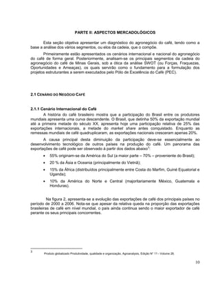 PARTE II: ASPECTOS MERCADOLÓGICOS

       Esta seção objetiva apresentar um diagnóstico do agronegócio do café, tendo como a
base a análise dos vários segmentos, ou elos da cadeia, que o compõe.
       Primeiramente estão apresentados os cenários internacional e nacional do agronegócio
do café de forma geral. Posteriormente, analisam-se os principais segmentos da cadeia do
agronegócio do café de Minas Gerais, sob a ótica da análise SWOT (ou Forças, Fraquezas,
Oportunidades e Ameaças), os quais servirão como o fundamento para a formulação dos
projetos estruturantes a serem executados pelo Pólo de Excelência do Café (PEC).




2.1 CENÁRIO DO NEGÓCIO CAFÉ


2.1.1 Cenário Internacional do Café
       A história do café brasileiro mostra que a participação do Brasil entre os produtores
mundiais apresenta uma curva descendente. O Brasil, que detinha 50% da exportação mundial
até a primeira metade do século XX, apresenta hoje uma participação relativa de 25% das
exportações internacionais, a metade do market share antes conquistado. Enquanto as
remessas mundiais de café quadruplicaram, as exportações nacionais cresceram apenas 20%.
       A causa principal desta diminuição da participação deve-se essencialmente ao
desenvolvimento tecnológico de outros países na produção do café. Um panorama das
exportações de café pode ser observado à partir dos dados abaixo3:
           55% originam-se da América do Sul (a maior parte – 70% – proveniente do Brasil);
           20 % da Ásia e Oceania (principalmente do Vietnã);
           15% da África (distribuídos principalmente entre Costa do Marfim, Guiné Equatorial e
           Uganda);
           10% da América do Norte e Central (majoritariamente México, Guatemala e
           Honduras).


          Na figura 2, apresenta-se a evolução das exportações de café dos principais países no
período de 2000 a 2006. Nota-se que apesar da relativa queda na proporção das exportações
brasileiras de café em nível mundial, o país ainda continua sendo o maior exportador de café
perante os seus principais concorrentes.




3
       Produto globalizado Produtividade, qualidade e organização, Agroanalysis, Edição N° 11 - Volume 26.


                                                                                                             10
 