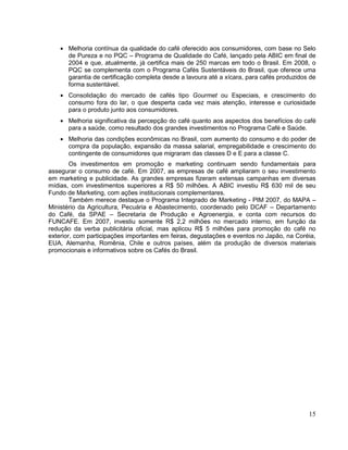 Melhoria contínua da qualidade do café oferecido aos consumidores, com base no Selo
      de Pureza e no PQC – Programa de Qualidade do Café, lançado pela ABIC em final de
      2004 e que, atualmente, já certifica mais de 250 marcas em todo o Brasil. Em 2008, o
      PQC se complementa com o Programa Cafés Sustentáveis do Brasil, que oferece uma
      garantia de certificação completa desde a lavoura até a xícara, para cafés produzidos de
      forma sustentável.
      Consolidação do mercado de cafés tipo Gourmet ou Especiais, e crescimento do
      consumo fora do lar, o que desperta cada vez mais atenção, interesse e curiosidade
      para o produto junto aos consumidores.
      Melhoria significativa da percepção do café quanto aos aspectos dos benefícios do café
      para a saúde, como resultado dos grandes investimentos no Programa Café e Saúde.
      Melhoria das condições econômicas no Brasil, com aumento do consumo e do poder de
      compra da população, expansão da massa salarial, empregabilidade e crescimento do
      contingente de consumidores que migraram das classes D e E para a classe C.
        Os investimentos em promoção e marketing continuam sendo fundamentais para
assegurar o consumo de café. Em 2007, as empresas de café ampliaram o seu investimento
em marketing e publicidade. As grandes empresas fizeram extensas campanhas em diversas
mídias, com investimentos superiores a R$ 50 milhões. A ABIC investiu R$ 630 mil de seu
Fundo de Marketing, com ações institucionais complementares.
        Também merece destaque o Programa Integrado de Marketing - PIM 2007, do MAPA –
Ministério da Agricultura, Pecuária e Abastecimento, coordenado pelo DCAF – Departamento
do Café, da SPAE – Secretaria de Produção e Agroenergia, e conta com recursos do
FUNCAFE. Em 2007, investiu somente R$ 2,2 milhões no mercado interno, em função da
redução da verba publicitária oficial, mas aplicou R$ 5 milhões para promoção do café no
exterior, com participações importantes em feiras, degustações e eventos no Japão, na Coréia,
EUA, Alemanha, Romênia, Chile e outros países, além da produção de diversos materiais
promocionais e informativos sobre os Cafés do Brasil.




                                                                                           15
 