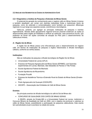 2.2 ANÁLISE DOS SEGMENTOS DA CADEIA DO AGRONEGÓCIO CAFÉ


2.2.1 Diagnóstico e Análise da Pesquisa e Extensão de Minas Gerais
      O potencial de geração de conhecimento para o negócio café em Minas Gerais é imenso
e também desafiador, por contar com distintas instituições fortes e tradicionais (tanto de
pesquisa, como de extensão e comercialização) como também por possuírem diferenças
regionais no que tange aos aspectos sociais, econômicos e tecnológicos.
      Optou-se, portanto, por agregar as principais instituições de pesquisa e eventos
regionalmente. Através deste agrupamento regional torna-se possível evidenciar as ações já
desenvolvidas pelos órgãos ali instalados e verificar as carências, caso porventura houver, que
poderiam se tornar em ações concretas de atuação do Pólo para o desenvolvimento da
cafeicultura mineira.


A - Região Sul de Minas
      A região Sul de Minas possui uma infra-estrutura para o desenvolvimento do negócio
café, em termos de instituições de pesquisa e órgãos relacionados à difusão tecnológica
cafeeira, conforme se verifica abaixo.


Instituições:
     São as instituições de pesquisa e difusão tecnológica da Região Sul de Minas:
       Universidade Federal de Lavras (UFLA)
       Empresa de Pesquisa Agropecuária de Minas Gerais (EPAMIG), com fazendas
       experimentais em Lavras, Machado, São Sebastião do Paraíso e Três Pontas
       Escola Agrotécnica Federal de Machado
       Escola Agrotécnica de Muzambinho
       Fundação Procafé
       Empresa de Assistência Técnica e Extensão Rural do Estado de Minas Gerais (Emater-
       MG)
       Posto Agropecuário de Guaxupé (COOXUPÉ)
       ASCAFÉ – Asssociação das Entidades de Café de Minas Gerais


Eventos:
     Os principais eventos de difusão tecnológica do café do Sul de Minas são:
       CONCURSO DE QUALIDADE DOS CAFÉS DE MINAS GERAIS
       A SEAPA, através da Emater-MG e a Universidade Federal de Lavras, instituíram o
Concurso Mineiro de Qualidade de Café em 2004, com o objetivo de promover e valorizar os
cafés de Minas Gerais, possibilitando a participação de pequenos cafeicultores. Este evento
tem periodicidade anual e acontece na cidade de Lavras.

                                                                                            16
 