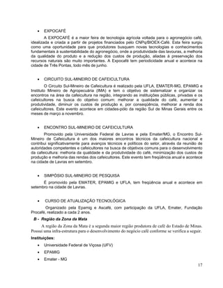 EXPOCAFÉ
        A EXPOCAFÉ é a maior feira de tecnologia agrícola voltada para o agronegócio café,
idealizada e criada a partir de projetos financiados pelo CNPq/BIOEX-Café. Esta feira surgiu
como uma oportunidade para que produtores busquem novas tecnologias e conhecimentos
fundamentais à sustentabilidade do agronegócio, onde a produtividade das lavouras, a melhoria
da qualidade do produto e a redução dos custos de produção, aliadas à preservação dos
recursos naturais são muito importantes. A Expocafé tem periodicidade anual e acontece na
cidade de Três Pontas, todo mês de junho.


       CIRCUITO SUL-MINEIRO DE CAFEICULTURA
        O Circuito Sul-Mineiro de Cafeicultura é realizado pela UFLA, EMATER-MG, EPAMIG e
Instituto Mineiro de Agropecuária (IMA) e tem o objetivo de sistematizar e organizar os
encontros na área da cafeicultura na região, integrando as instituições públicas, privadas e os
cafeicultores na busca do objetivo comum: melhorar a qualidade do café, aumentar a
produtividade, diminuir os custos de produção e, por conseqüência, melhorar a renda dos
cafeicultores. Este evento acontece em cidades-pólo da região Sul de Minas Gerais entre os
meses de março a novembro.


       ENCONTRO SUL-MINEIRO DE CAFEICULTURA
       Promovido pela Universidade Federal de Lavras e pela Emater/MG, o Encontro Sul-
Mineiro de Cafeicultura é um dos maiores encontros técnicos da cafeicultura nacional e
contribui significativamente para avanços técnicos e políticos do setor, através da reunião de
autoridades competentes e cafeicultores na busca de objetivos comuns para o desenvolvimento
da cafeicultura: melhoria da qualidade e da produtividade do café, minimização dos custos de
produção e melhoria das rendas dos cafeicultores. Este evento tem freqüência anual e acontece
na cidade de Lavras em setembro.


       SIMPÓSIO SUL-MINEIRO DE PESQUISA
      É promovido pela EMATER, EPAMIG e UFLA, tem freqüência anual e acontece em
setembro na cidade de Lavras.


       CURSO DE ATUALIZAÇÃO TECNOLÓGICA
        Organizado pela Epamig e Ascafé, com participação da UFLA, Emater, Fundação
Procafé, realizado a cada 2 anos.
 B - Região da Zona da Mata
     A região da Zona da Mata é a segunda maior região produtora de café do Estado de Minas.
Possui uma infra-estrutura para o desenvolvimento do negócio café conforme se verifica a seguir.
Instituições:
       Universidade Federal de Viçosa (UFV)
       EPAMIG
       Emater - MG
                                                                                             17
 
