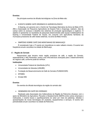 Eventos:
      Os principais eventos de difusão tecnológicas na Zona da Mata são:


        EVENTO SOBRE CAFÉ ORGÂNICO E AGROECOLÓGICO
         A Epamig, em parceria com o Centro de Tecnologia Alternativa da Zona da Mata (CTA-
 ZM) e Associação de Pequenos Agricultores de Espera Feliz e Araponga, realizam, dias de
 campo sobre os avanços e desafios dos sistemas de produção agroecológico e orgânico. O
 objetivo é apresentar os resultados de pesquisas desenvolvidas pela equipe multidisciplinar da
 Epamig e Universidade Federal de Viçosa, em conjunto com agricultores familiares de
 municípios produtores de café nestes sistemas, na Zona da Mata mineira.


        SIMPÓSIO SOBRE CAFÉ DAS MONTANHAS DE MANHUAÇÚ
        É considerado hoje o 3º evento em importância no setor cafeeiro mineiro. O evento tem
 freqüência anual e acontece na cidade de Manhuaçú.


C - Região do Cerrado
      Responsável pela terceira maior região produtora de café, a região do Cerrado,
 especialmente o Alto Paranaíba, possui uma infra-estrutura avançada para o desenvolvimento
 do negócio café, conforme pode-se verificar.
 Instituições
        Universidade Federal de Uberlândia (UFU)
        Universidade de Uberaba (UNIUBE)
        Fundação de Desenvolvimento do Café do Cerrado (FUNDACCER)
        EPAMIG
        Emater-MG


 Eventos
      Os eventos de difusão tecnológica da região do cerrado são:


        SEMINÁRIO DO CAFÉ DO CERRADO
          Realizado pela Associação dos Cafeicultores da Região de Patrocínio (Acarpa), com o
 apoio do Ministério da Agricultura, Pecuária e Abastecimento (MAPA) entre outras empresas e
 instituições, o evento busca o aperfeiçoamento do setor por meio de palestras, debates e
 apresentações de novas tecnologias em produtos, equipamentos e serviços. O evento tem
 periodicidade anual e acontece na cidade de Patrocínio.




                                                                                            18
 