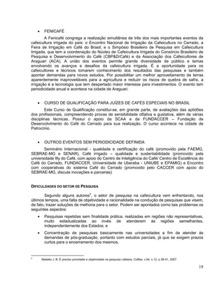 FENICAFÉ
        A Fenicafé congrega a realização simultânea de três dos mais importantes eventos da
cafeicultura irrigada do país: o Encontro Nacional de Irrigação da Cafeicultura no Cerrado, a
Feira de Irrigação em Café do Brasil, e o Simpósio Brasileiro de Pesquisa em Cafeicultura
Irrigada, que tem a coordenação do Núcleo de Cafeicultura Irrigada do Consórcio Brasileiro de
Pesquisa e Desenvolvimento do Café (CBP&D/Café) e da Associação dos Cafeicultores de
Araguari (ACA). A união dos eventos permite grande diversidade de público e temas
envolvendo os avanços e desafios da cafeicultura irrigada. É a oportunidade para os
cafeicultores e técnicos tomarem conhecimento dos resultados das pesquisas e também
apontar demandas para novos estudos. Por possibilitar um melhor aproveitamento de terras
aparentemente inaproveitáveis para a agricultura e reduzir os riscos de quebra de safra, a
irrigação é a tecnologia que tem despertado maior interesse para investimentos. O evento tem
periodicidade anual e acontece na cidade de Araguari.


       CURSO DE QUALIFICAÇÃO PARA JUÍZES DE CAFÉS ESPECIAIS NO BRASIL
        Este Curso de Qualificação constitui-se, em grande parte, de avaliações das aptidões
dos profissionais, compreendendo provas de sensibilidade olfativa e gustativa, além de várias
disciplinas técnicas. Possui o apoio da SCAA e da FUNDACCER – Fundação de
Desenvolvimento do Café do Cerrado para sua realização. O curso acontece na cidade de
Patrocínio.


       OUTROS EVENTOS SEM PERIODICIDADE DEFINIDA
       Seminário Internacional - qualidade e certificação do café (promovido pela FAEMG,
SEBRAE-MG e SENAR), Café irrigado – qualidade e sustentabilidade (promovido pela
universidade Illy do Café, com apoio do Centro de Inteligência do Café/ Centro de Excelência do
Café do Cerrado, FUNDACCER, Universidade de Uberaba - UNIUBE e EPAMIG) e Encontro
com cooperativas do sistema Café do Cerrado (promovido pelo CACCER com apoio do
SEBRAE-MG, discute inovações e parcerias)


DIFICULDADES DO SETOR DE PESQUISA

        Segundo alguns autores5, o setor de pesquisa na cafeicultura vem enfrentando, nos
últimos tempos, uma falta de objetividade e racionalidade na condução de pesquisas que visem,
de fato, trazer soluções de melhoria para o setor. Podem ser apontados como tais problemas os
seguintes aspectos:
       Pesquisas repetidas sem finalidade prática, realizadas em regiões não representativas,
       muito estadualizadas ao invés de atenderem às regiões semelhantes,
       independentemente dos Estados; e
       Concentração de pesquisas basicamente nas universidades a fim de atender às
       demandas de pós-graduação, portanto com estudos parciais, já que se exigem prazos
       curtos para o encerramento dos mesmos.


5
     Matiello J. B. É preciso prioridade e objetividade na pesquisa cafeeira. Coffea, v.04, n.12, p.38-41, 2007.

                                                                                                                   19
 