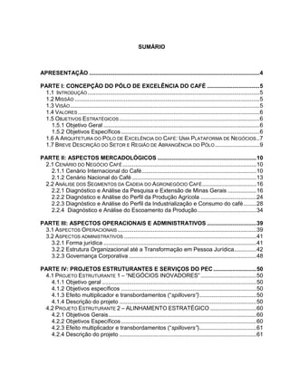 SUMÁRIO



APRESENTAÇÃO ........................................................................................................... 4

PARTE I: CONCEPÇÃO DO PÓLO DE EXCELÊNCIA DO CAFÉ ................................. 5
 1.1 INTRODUÇÃO ............................................................................................................ 5
 1.2 MISSÃO .................................................................................................................... 5
 1.3 VISÃO ....................................................................................................................... 5
 1.4 VALORES .................................................................................................................. 6
 1.5 OBJETIVOS ESTRATÉGICOS ........................................................................................ 6
   1.5.1 Objetivo Geral .................................................................................................. 6
   1.5.2 Objetivos Específicos ....................................................................................... 6
 1.6 A ARQUITETURA DO PÓLO DE EXCELÊNCIA DO CAFÉ: UMA PLATAFORMA DE NEGÓCIOS .. 7
 1.7 BREVE DESCRIÇÃO DO SETOR E REGIÃO DE ABRANGÊNCIA DO PÓLO ............................ 9

PARTE II: ASPECTOS MERCADOLÓGICOS .............................................................. 10
 2.1 CENÁRIO DO NEGÓCIO CAFÉ .................................................................................... 10
   2.1.1 Cenário Internacional do Café ........................................................................ 10
   2.1.2 Cenário Nacional do Café .............................................................................. 13
 2.2 ANÁLISE DOS SEGMENTOS DA CADEIA DO AGRONEGÓCIO CAFÉ .................................. 16
   2.2.1 Diagnóstico e Análise da Pesquisa e Extensão de Minas Gerais .................. 16
   2.2.2 Diagnóstico e Análise do Perfil da Produção Agrícola ................................... 24
   2.2.3 Diagnóstico e Análise do Perfil da Industrialização e Consumo do café ........ 28
   2.2.4 Diagnóstico e Análise do Escoamento da Produção ..................................... 34

PARTE III: ASPECTOS OPERACIONAIS E ADMINISTRATIVOS ............................... 39
 3.1 ASPECTOS OPERACIONAIS ....................................................................................... 39
 3.2 ASPECTOS ADMINISTRATIVOS ................................................................................... 41
   3.2.1 Forma jurídica ................................................................................................ 41
   3.2.2 Estrutura Organizacional até a Transformação em Pessoa Jurídica.............. 42
   3.2.3 Governança Corporativa ................................................................................ 48

PARTE IV: PROJETOS ESTRUTURANTES E SERVIÇOS DO PEC ........................... 50
 4.1 PROJETO ESTRUTURANTE 1 – “NEGÓCIOS INOVADORES” ................................... 50
   4.1.1 Objetivo geral ................................................................................................. 50
   4.1.2 Objetivos específicos ..................................................................................... 50
   4.1.3 Efeito multiplicador e transbordamentos (“spillovers”).................................... 50
   4.1.4 Descrição do projeto ...................................................................................... 50
 4.2 PROJETO ESTRUTURANTE 2 – ALINHAMENTO ESTRATÉGICO ............................. 60
   4.2.1 Objetivos Gerais ............................................................................................. 60
   4.2.2 Objetivos Específicos ..................................................................................... 60
   4.2.3 Efeito multiplicador e transbordamentos (“spillovers”).................................... 61
   4.2.4 Descrição do projeto ...................................................................................... 61
 