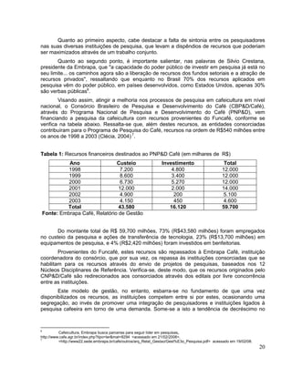 Quanto ao primeiro aspecto, cabe destacar a falta de sintonia entre os pesquisadores
nas suas diversas instituições de pesquisa, que levam a dispêndios de recursos que poderiam
ser maximizados através de um trabalho conjunto.
       Quanto ao segundo ponto, é importante salientar, nas palavras de Silvio Crestana,
presidente da Embrapa, que "a capacidade do poder público de investir em pesquisa já está no
seu limite... os caminhos agora são a liberação de recursos dos fundos setoriais e a atração de
recursos privados", ressaltando que enquanto no Brasil 70% dos recursos aplicados em
pesquisa vêm do poder público, em países desenvolvidos, como Estados Unidos, apenas 30%
são verbas públicas6.
        Visando assim, atingir a melhoria nos processos de pesquisa em cafeicultura em nível
nacional, o Consórcio Brasileiro de Pesquisa e Desenvolvimento do Café (CBP&D/Café),
através do Programa Nacional de Pesquisa e Desenvolvimento do Café (PNP&D), vem
financiando a pesquisa da cafeicultura com recursos provenientes do Funcafé, conforme se
verifica na tabela abaixo. Ressalta-se que, além destes recursos, as entidades consorciadas
contribuíram para o Programa de Pesquisa do Café, recursos na ordem de R$540 milhões entre
os anos de 1998 a 2003 (Clécia, 2004) 7.


Tabela 1: Recursos financeiros destinados ao PNP&D Café (em milhares de R$)
              Ano                 Custeio                       Investimento                     Total
              1998                 7.200                            4.800                       12.000
              1999                 8.600                            3.400                       12.000
              2000                 6.730                            5.270                       12.000
              2001                 12.000                           2.000                       14.000
              2002                 4.900                             200                         5.100
              2003                 4.150                             450                         4.600
             Total                 43.580                          16.120                       59.700
    Fonte: Embrapa Café, Relatório de Gestão


       Do montante total de R$ 59,700 milhões, 73% (R$43,580 milhões) foram empregados
no custeio da pesquisa e ações de transferência de tecnologia, 23% (R$13,700 milhões) em
equipamentos de pesquisa, e 4% (R$2,420 milhões) foram investidos em benfeitorias.
        Provenientes do Funcafé, estes recursos são repassados à Embrapa Café, instituição
coordenadora do consórcio, que por sua vez, os repassa às instituições consorciadas que se
habilitam para os recursos através do envio de projetos de pesquisas, baseados nos 12
Núcleos Disciplinares de Referência. Verifica-se, deste modo, que os recursos originados pelo
CNP&D/Café são redirecionados aos consorciados através dos editais por livre concorrência
entre as instituições.
       Este modelo de gestão, no entanto, esbarra-se no fundamento de que uma vez
disponibilizados os recursos, as instituições competem entre si por estes, ocasionando uma
segregação, ao invés de promover uma integração de pesquisadores e instituições ligados à
pesquisa cafeeira em torno de uma demanda. Some-se a isto a tendência de decréscimo no



6
          Cafeicultura, Embrapa busca parcerias para seguir líder em pesquisas,
http://www.cafe.agr.br/index.php?tipo=ler&mat=8294 <acessado em 21/02/2008>.
7
          <http://www22.sede.embrapa.br/cafe/outros/arq_Relat_Gestao/Gest%E3o_Pesquisa.pdf> acessado em 19/02/08.
                                                                                                                    20
 