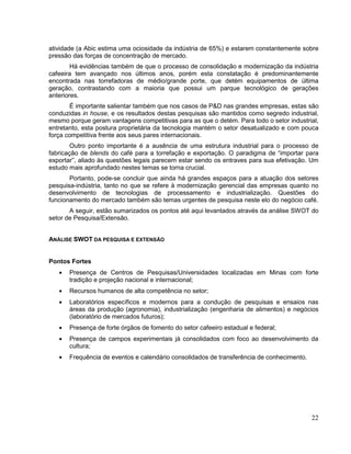 atividade (a Abic estima uma ociosidade da indústria de 65%) e estarem constantemente sobre
pressão das forças de concentração de mercado.
        Há evidências também de que o processo de consolidação e modernização da indústria
cafeeira tem avançado nos últimos anos, porém esta constatação é predominantemente
encontrada nas torrefadoras de médio/grande porte, que detém equipamentos de última
geração, contrastando com a maioria que possui um parque tecnológico de gerações
anteriores.
       É importante salientar também que nos casos de P&D nas grandes empresas, estas são
conduzidas in house, e os resultados destas pesquisas são mantidos como segredo industrial,
mesmo porque geram vantagens competitivas para as que o detém. Para todo o setor industrial,
entretanto, esta postura proprietária da tecnologia mantém o setor desatualizado e com pouca
força competitiva frente aos seus pares internacionais.
        Outro ponto importante é a ausência de uma estrutura industrial para o processo de
fabricação de blends do café para a torrefação e exportação. O paradigma de “importar para
exportar”, aliado às questões legais parecem estar sendo os entraves para sua efetivação. Um
estudo mais aprofundado nestes temas se torna crucial.
       Portanto, pode-se concluir que ainda há grandes espaços para a atuação dos setores
pesquisa-indústria, tanto no que se refere à modernização gerencial das empresas quanto no
desenvolvimento de tecnologias de processamento e industrialização. Questões do
funcionamento do mercado também são temas urgentes de pesquisa neste elo do negócio café.
       A seguir, estão sumarizados os pontos até aqui levantados através da análise SWOT do
setor de Pesquisa/Extensão.


ANÁLISE SWOT DA PESQUISA E EXTENSÃO


Pontos Fortes
       Presença de Centros de Pesquisas/Universidades localizadas em Minas com forte
       tradição e projeção nacional e internacional;
       Recursos humanos de alta competência no setor;
       Laboratórios específicos e modernos para a condução de pesquisas e ensaios nas
       áreas da produção (agronomia), industrialização (engenharia de alimentos) e negócios
       (laboratório de mercados futuros);
       Presença de forte órgãos de fomento do setor cafeeiro estadual e federal;
       Presença de campos experimentais já consolidados com foco ao desenvolvimento da
       cultura;
       Frequência de eventos e calendário consolidados de transferência de conhecimento.




                                                                                           22
 