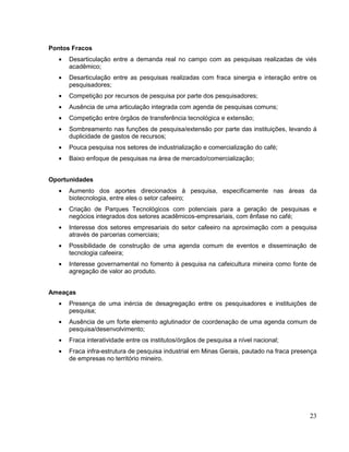 Pontos Fracos
      Desarticulação entre a demanda real no campo com as pesquisas realizadas de viés
      acadêmico;
      Desarticulação entre as pesquisas realizadas com fraca sinergia e interação entre os
      pesquisadores;
      Competição por recursos de pesquisa por parte dos pesquisadores;
      Ausência de uma articulação integrada com agenda de pesquisas comuns;
      Competição entre órgãos de transferência tecnológica e extensão;
      Sombreamento nas funções de pesquisa/extensão por parte das instituições, levando á
      duplicidade de gastos de recursos;
      Pouca pesquisa nos setores de industrialização e comercialização do café;
      Baixo enfoque de pesquisas na área de mercado/comercialização;


Oportunidades
      Aumento dos aportes direcionados à pesquisa, especificamente nas áreas da
      biotecnologia, entre eles o setor cafeeiro;
      Criação de Parques Tecnológicos com potenciais para a geração de pesquisas e
      negócios integrados dos setores acadêmicos-empresariais, com ênfase no café;
      Interesse dos setores empresariais do setor cafeeiro na aproximação com a pesquisa
      através de parcerias comerciais;
      Possibilidade de construção de uma agenda comum de eventos e disseminação de
      tecnologia cafeeira;
      Interesse governamental no fomento à pesquisa na cafeicultura mineira como fonte de
      agregação de valor ao produto.


Ameaças
      Presença de uma inércia de desagregação entre os pesquisadores e instituições de
      pesquisa;
      Ausência de um forte elemento aglutinador de coordenação de uma agenda comum de
      pesquisa/desenvolvimento;
      Fraca interatividade entre os institutos/órgãos de pesquisa a nível nacional;
      Fraca infra-estrutura de pesquisa industrial em Minas Gerais, pautado na fraca presença
      de empresas no território mineiro.




                                                                                          23
 