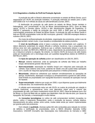 2.2.2 Diagnóstico e Análise do Perfil da Produção Agrícola

      A produção de café no Brasil é altamente concentrada no estado de Minas Gerais, que é
responsável por 44,8% da produção brasileira. A produção estimada do estado para a safra
2007/2008 é de 14,4 milhões de sacas de café beneficiado (Conab, 2007).
        A distribuição da produção de café dentro do estado de Minas Gerais também é
heterogênea, com concentração no Sul de Minas (aproximadamente 50%), Zona da Mata
(aprox. 20,0%) e Cerrado (aprox. 20,0%) e Alto Jequitinhonha (Região de Capelinha). O
ANEXO 2 apresenta a média de produção dos anos 2005 e 2006 para as 3 principais
macrorregiões produtoras do Estado de Minas Gerais. A produção de café em Minas Gerais é
feita em 80.000 propriedades rurais de 682 municípios, gerando 1.600.000 empregos diretos e
indiretos (SILVA, 2007).
       Os níveis de profissionalização da atividade, organização dos produtores, porte e uso de
tecnologia também variam muito, o que ressalta a complexidade da cadeia produtiva.
       O nível de tecnificação ainda é baixo e precisa ser incrementado com urgência. O
relevo altamente acidentado do estado dificulta a colheita mecânica, mas a progressão nos
últimos anos tem sido expressiva. Estima-se que a colheita mecanizada reduza o custo de
produção na ordem de R$10,00 a R$40,00 a saca, dependendo da produtividade da lavoura e
se a máquina é própria ou alugada. No entanto, no máximo 30,0% da lavoura de café mineira
pode ser mecanizada com a tecnologia atual, por questões topográficas (dados de GARCIA e
MATIELLO, 2007).
       Os tipos de operação de colheita podem ser classificados em (SILVA, 2007):
       Manual: sistema tradicional, onde as operações de colheita são feitas por trabalho
       braçal, demandando grande mão-de-obra.
       Semi-mecanizado: associação do trabalho braçal com máquinas para execução da
       colheita. Esse sistema varia muito, podendo ter desde uma até quase todas operações
       com o auxílio de máquinas (apropriado para pequenos e médios produtores).
       Mecanizado: utilizam-se colhedoras que realizam simultaneamente as operações de
       derriça, recolhimento, abanação e ensaque ou armazenamento a granel do café colhido.
       Está limitado às propriedades com topografia favorável e necessita de operação manual
       de repasse.
       Super-mecanizado: sistema que surgiu em 2000, e que dispensa quase que totalmente
       a mão-de-obra. Os investimentos são altos.
        A colheita semi-mecanizada reduz em até 25,0% os custos de produção em relação à
colheita tradicional, e apresenta-se como uma alternativa viável para a maioria das
propriedades de café, com baixo investimento inicial (SILVA, 2007). Deve-se destacar que o Sul
de Minas e a Zona da Mata são as regiões que dependem mais de mão-de-obra, por causa da
topografia. No Cerrado, a mecanização é muito intensa.
        As inovações tecnológicas no cultivo de café compreendem também inovações no
plantio, cultivo e tratamento fitossanitário, poda e condução da lavoura, colheita seletiva,
descascamento de grãos verdes, entre outras, muitas delas ainda por serem implementadas
por grande parte dos produtores.
       Com relação à qualidade, diversas ações têm sido conduzidas para redução do número
de defeitos e certificação de propriedades, como a BSCA (Brazilian Specialty Coffee
Association), CACCER (Conselho das Associações dos Cafeicultores do Cerrado) e ABIC
                                                                                            24
 