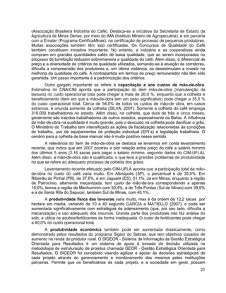 (Associação Brasileira Indústria do Café). Destaca-se a iniciativa da Secretaria de Estado da
Agricultura de Minas Gerias, por meio do IMA (Instituto Mineiro de Agropecuária), e em parceria
com a Emater (Programa CertificaMinas), na certificação de processo de pequenos produtores.
Muitas associações também têm sido certificadas. Os Concursos de Qualidade do Café
também constituem iniciativa importante. No entanto, a indústria e as cooperativas ainda
compram em grandes quantidades cafés de baixa qualidade, que ao serem incorporados no
processo de torrefação reduzem sobremaneira a qualidade do café. Além disso, o diferencial de
preço e a diversidade de critérios de qualidade utilizados, somando-se à atuação de corretores,
dificulta a compreensão dos produtores e, em última instância, os desestimulam a investir na
melhoria da qualidade do café. A contrapartida em termos de preço remunerador não têm sido
garantida. Um passo importante é a padronização dos critérios.
       Outro gargalo importante se refere à capacitação e aos custos de mão-de-obra.
Estimativa do CNA/CIM aponta que a participação do item mão-de-obra (manutenção da
lavoura) no custo operacional total pode chegar a mais de 26,0 %, enquanto que a colheita e
beneficiamento (item em que a mão-de-obra tem um peso significativo) pode chegar a 35,5 %
do custo operacional total. Cerca de 54,0% de todos os custos de mão-de obra, em casos
extremos, é oriunda somente da colheita (SILVA, 2007). Somente a colheita do café emprega
310.000 trabalhadores no estado. Além disso, na colheita, que dura de três a cinco meses,
geralmente são trazidos trabalhadores de outros estados, especialmente da Bahia. A influência
da mão-de-obra na qualidade é muito grande, pois o descuido na colheita pode danificar o grão.
O Ministério do Trabalho tem intensificado as ações de fiscalização relacionadas às condições
de trabalho, uso de equipamentos de proteção individual (EPI`s) e legislação trabalhista. O
cenário para a colheita de base manual não é muito positivo nesse sentido.
        A relevância do item de mão-de-obra se destaca se levarmos em conta levantamento
recente, que indica que em 2007 ocorreu a pior relação entre preço do café e salário mínimo
dos últimos 5 anos (2,16 sacas para pagar o salário mínimo, segundo dados do CIM-UFLA).
Além disso, a mão-de-obra não é qualificada, o que leva a grandes problemas de produtividade
no que se refere ao adequado processo de colheita dos grãos.
       Levantamento recente efetuado pelo CIM-UFLA aponta que a participação total da mão-
de-obra no custo do café varia muito. Em Altinópolis (SP), o percentual é de 35,0%. Em
Ribeirão do Pinhal (PR), de 37,6%, e em Jaguaré (ES), 51,1%. Já em Minas, enquanto a região
de Patrocínio, altamente mecanizada, tem custo de mão-de-bra correspondendo a apenas
16,6%, temos a região de Manhumirim com 50,4%, a de Três Pontas (Sul de Minas) com 39,9%
e a de Santa Rita do Sapucaí, também Sul de Minas, com 40,1%.
        A produtividade física das lavouras varia muito, mas é da ordem de 12,2 sacas por
hectare em média, variando de 10 a 40 segundo GARCIA e MATIELLO (2007), e pode ser
aumentada significativamente com estratégias de adensamento (que, por seu lado, dificulta a
mecanização) e uso adequado dos insumos. Grande parte dos produtores não faz análise do
solo, e utiliza os adubos/fertilizantes de forma inadequada. O custo de fertilizantes pode chegar
a 40,0% do custo operacional total.
       A produtividade econômica também pode ser aumentada drasticamente, como
demonstrado pelos resultados do programa Sigeor do Sebrae, que tem objetivos ousados de
aumento na renda do produtor rural. O SIGEOR - Sistema de Informação da Gestão Estratégica
Orientada para Resultados é um sistema de apoio à tomada de decisão utilizada na
metodologia de estruturação de projetos chamada GEOR - Gestão Estratégica Orientada para
Resultados. O SIGEOR foi concebido visando agilizar e apoiar às decisões estratégicas de
cada projeto através do gerenciamento e monitoramento dos mesmos pelas instituições
parceiras. Permite que os beneficiários de cada projeto, e a sociedade em geral, possam
                                                                                              25
 