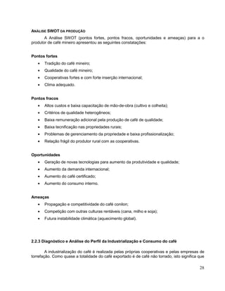 ANÁLISE SWOT DA PRODUÇÃO
       A Análise SWOT (pontos fortes, pontos fracos, oportunidades e ameaças) para a o
produtor de café mineiro apresentou as seguintes constatações:


Pontos fortes
       Tradição do café mineiro;
       Qualidade do café mineiro;
       Cooperativas fortes e com forte inserção internacional;
       Clima adequado.


Pontos fracos
       Altos custos e baixa capacitação de mão-de-obra (cultivo e colheita);
       Critérios de qualidade heterogêneos;
       Baixa remuneração adicional pela produção de café de qualidade;
       Baixa tecnificação nas propriedades rurais;
       Problemas de gerenciamento da propriedade e baixa profissionalização;
       Relação frágil do produtor rural com as cooperativas.


Oportunidades
       Geração de novas tecnologias para aumento da produtividade e qualidade;
       Aumento da demanda internacional;
       Aumento do café certificado;
       Aumento do consumo interno.


Ameaças
       Propagação e competitividade do café conilon;
       Competição com outras culturas rentáveis (cana, milho e soja);
       Futura instabilidade climática (aquecimento global).




2.2.3 Diagnóstico e Análise do Perfil da Industrialização e Consumo do café

        A industrialização do café é realizada pelas próprias cooperativas e pelas empresas de
torrefação. Como quase a totalidade do café exportado é de café não torrado, isto significa que

                                                                                            28
 