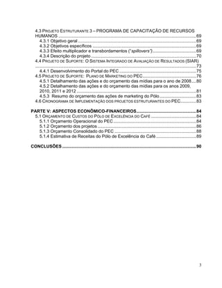 4.3 PROJETO ESTRUTURANTE 3 – PROGRAMA DE CAPACITAÇÃO DE RECURSOS
   HUMANOS ................................................................................................................. 69
      4.3.1 Objetivo geral ................................................................................................. 69
      4.3.2 Objetivos específicos ..................................................................................... 69
      4.3.3 Efeito multiplicador e transbordamentos (“spillovers”).................................... 69
      4.3.4 Descrição do projeto ...................................................................................... 70
   4.4 PROJETO DE SUPORTE: O SISTEMA INTEGRADO DE AVALIAÇÃO DE RESULTADOS (SIAR)
   .................................................................................................................................... 73
      4.4.1 Desenvolvimento do Portal do PEC ............................................................... 75
   4.5 PROJETO DE SUPORTE: PLANO DE MARKETING DO PEC ............................................ 76
      4.5.1 Detalhamento das ações e do orçamento das mídias para o ano de 2008 .... 80
      4.5.2 Detalhamento das ações e do orçamento das mídias para os anos 2009,
      2010, 2011 e 2012 .................................................................................................. 81
      4.5.3 Resumo do orçamento das ações de marketing do Pólo .............................. 83
   4.6 CRONOGRAMA DE IMPLEMENTAÇÃO DOS PROJETOS ESTRUTURANTES DO PEC............. 83

PARTE V: ASPECTOS ECONÔMICO-FINANCEIROS ................................................. 84
 5.1 ORÇAMENTO DE CUSTOS DO PÓLO DE EXCELÊNCIA DO CAFÉ ..................................... 84
   5.1.1 Orçamento Operacional do PEC .................................................................... 84
   5.1.2 Orçamento dos projetos ................................................................................. 86
   5.1.3 Orçamento Consolidado do PEC ................................................................... 88
   5.1.4 Estimativa de Receitas do Pólo de Excelência do Café ................................. 89

CONCLUSÕES .............................................................................................................. 90




                                                                                                                                        3
 