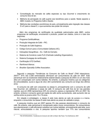 Consolidação do mercado de cafés especiais ou tipo Gourmet e crescimento do
        consumo fora do lar;
        Melhoria da percepção do café quanto aos benefícios para a saúde. Neste aspecto a
        ABIC investiu no Programa Café e Saúde;
        Melhoria das condições econômicas do país, principalmente pela migração das classes
        D e E para a classe C, o que aumentou seu poder de compra.


        Além dos programas de certificação da qualidade patrocinados pela ABIC, outros
     programas de certificação, envolvendo o produtor, podem ser citados, como é o caso dos
     seguintes:
       Programa CertificaMinas;
       Produção Integrada de Café – PIC;
       Produção de Café Orgânico;
       Código Comum para a Comunidade Cafeeira (4C);
       Indicações Geográficas – Ex.: Café do Cerrado;
       Sistema de Comércio Justo FLO (Fairtrade Labelling Organization);
       Sistema Eurepgap de certificação;
       Certificação UTZ Certified;
       Rainforest Aliance;
       Brazilian Speciality Coffee Association.


     Segundo a pesquisa “Tendências do Consumo de Café no Brasil” (TNS Interscience,
2007)10, 91% dos 2.256 entrevistados afirmaram ser consumidores de café em 2007. Este
percentual vem se mostrando relativamente estável desde a pesquisa de 2003 e é um dos mais
altos em comparação com outras bebidas. No entanto, a pesquisa mostrou que as categorias
de achocolatados, sucos e água de côco vêm aumentando seu consumo ao longo dos últimos
anos.
     O consumo de café vem crescendo na classe A, principalmente com o consumo de café
tipo Gourmet, em cafeterias e casas de café. O consumo de café fora do lar nas grandes
capitais, que em 2006 representava 32% do consumo, passou a representar 36% em 2007. No
entanto, embora o consumo geral per-capita de café venha aumentando, este aumento não se
verifica entre os jovens entre 15 e 19 anos.
   Em relação à embalagem, a classe A está mais atenta ao selo de pureza e a marca,
enquanto o consumidor da classe D está mais atento ao prazo de validade e preço.
    A pesquisa mostrou que em 2007 apenas 5% das pessoas abandonaram o consumo de
café. No entanto, este percentual é compensado pelos novos consumidores. Os consumidores
que abandonaram o café afirmaram substituir por outras bebidas, principalmente pelo leite, suco
natural, achocolatados e chá. A pesquisa apontou também que 17% dos consumidores


10
        TNS INTERSCIENCE. Tendências do Consumo de Café no Brasil. São Paulo: Tns InterScience, 2007.
                                                                                                        31
 