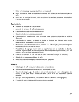 Baixa variedade de produtos produzidos à partir do café;
     Baixa cooperação entre cooperativas que atuam com torrefação e comercialização do
     café;
     Baixa taxa de inovação no setor, tanto em produtos, quanto em processos, embalagens
     e formas de consumo.


Oportunidades
     Aumento do consumo de café no Brasil;
     Aumento do consumo de café pela classe A;
     Crescimento no consumo de café fora do lar;
     Crescimento do número de casas de café;
     Crescimento do consumo de cafés de maior valor agregado (especiais ou do tipo
     Gourmet);
     Crescimento da renda e aumento do poder de compra das classes mais baixas
     (especialmente das classes D e E) no Brasil;
     Monitorar a qualidade do café torrado, evitando sua deterioração, principalmente pelas
     empresas que praticam preços baixos;
     Possibilidade de agregar maior valor às exportações com a produção de blends,
     inclusive estando atento à possibilidade de drawback (e seu rígido controle) para ter
     acesso a cafés de diferentes características;
     Estímulo ao consumo do café com leite de forma a iniciar as crianças no consumo;
     Criação de novos produtos à base de café;
     Busca por mercados para produtos de maior valor agregado.


Ameaças
     Substituição do café por outras bebidas pelos consumidores;
     Suspeitas de fraudes na industrialização e embalagem do café;
     Crescimento da produção de café em outros Estados do país e em outros países do
     mundo, o que pode levar o Estado de Minas Gerais a ter sua importância relativa
     reduzida;
     Redução das margens de lucro para produtos “básicos” de baixo valor agregado;
     Propaganda equivocada de malefícios do consumo de café.




                                                                                        33
 