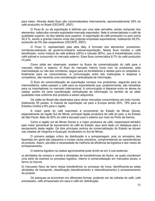 para baixo. Através deste fluxo são comercializados internamente, aproximadamente 39% do
café produzido no Brasil (CECAFÉ, 2007).
       O Fluxo B, ou de exportação é definido por uma seta vermelha, sendo composto dos
elementos: cafeicultor-corretor-exportador-mercado exportador. Nele é comercializado o café de
qualidade superior, do tipo bebida dura superior. A exportação de café produzido no país soma
54,3 %, sendo a grande maioria vinda das próprias empresas exportadoras, totalizando 49,3%,
acrescido de 5% das cooperativas (CECAFÉ, 2007).
       O Fluxo C, representado pela seta lilás, é formado dos elementos: produtores-
corretores-estoques de governo-indústria solúvel-exportação. Nesse fluxo transita o café
beneficiado, numa mistura de café arábica (20%) e robusta (80%), que é industrializado como
café solúvel e consumido no mercado externo. Esse fluxo comercializa 8,7% do café produzido
no país.
       Como pôde ser observado, existem os fluxos de comercialização do café para o
mercado interno e externo. O fluxo do mercado interno inicia com os produtores, pela
intermediação ou não dos corretores, segue para os torrefadores e destes para os varejistas e,
finalmente para os consumidores. A comunicação entre tais instituições é dispersa e
competitiva, não havendo uma coordenação verticalizada da informação.
       O fluxo de comercialização de exportação começa nos produtores, seguindo para os
intermediários, estes passam o café para os exportadores que, posteriormente, são remetidos
para os importadores no mercado internacional. A comunicação é dispersa entre os atores da
cadeia, porém há certa coordenação verticalizada de informação no sentido de se obter
qualidade mais uniforme dos produtos a serem adquiridos.
        Os cafés do Brasil são destinados para vários mercados consumidores em todo mundo,
totalizando 50 países. A maioria da exportação vai para a Europa sendo 50%, 19% para os
Estados Unidos e 8% para o Japão.
       A maior parte do café exportado é proveniente do Estado de Minas Gerais,
especialmente da região Sul de Minas, principal região produtora de café do país, e do Estado
de São Paulo. Mais de 60% do café é escoado para o exterior por meio do Porto de Santos.
       Como a região sul de Minas Gerais é a maior produtora de café, responsável também
pelo maior percentual de escoamento do café do Estado, aqui será dado um destaque para o
escoamento desta região. Os dois principais centros de comercialização do Estado se situam
nas cidades de Varginha e Guaxupé, localizados no Sul de Minas.
       O primeiro estágio crítico de distribuição é a armazenagem, pois os armazéns das
fazendas em geral são pequenos e muitas vezes precários, comprometendo as características
do produto. Assim, percebe a necessidade de melhoria da eficiência da logística e dos meios de
armazenamento.
       O sistema logístico na cadeia agroindustrial pode dividir-se em 2 sub-sistemas:
a) atividades de compra e venda e atividades de transferências de títulos, as quais coordenam
uma série de eventos no processo logístico, interno à comercialização em mercados atuais, a
termo ou futuros.
b) manuseio físico de bens nessa transferência ou processo de troca, identificando-se pelas
atividades de transporte, classificação (beneficiamento e rebeneficiamento) e armazenamento
do produto.
      Os estoques se encontram em diferentes formas, podendo ser de colheita do café, café
processado, café armazenado em saca e café em distribuição.
                                                                                           35
 