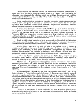 A racionalização dos estoques passa a ser um elemento diferencial considerando os
custos financeiros embutidos em cada estoque ao longo da cadeia. Para o transporte dos
estoques o meio mais usado é o rodoviário, sendo que tentativas de mesclagem de modais já
ocorreram (rodoviário-ferroviário), mas não obteve muito sucesso, devido às restrições de
cobertura da malha ferroviária.
       Ocorre com freqüência a formação de parcerias estratégias com transportadoras que
trabalham com uma gama de serviços que contribuem para a valorização do café para
exportação. Elas funcionam também como corretoras, despachantes aduaneiros, armazéns
gerais e possuem profissionais da área de exportação.
       Há cafeicultores de regiões estranhas ao Sul de Minas que comercializam seu produto
nas cooperativas desta região, devido à visibilidade existente sobre a qualidade do café sul
mineiro, o que fortalece ainda mais as cooperativas da região. Segundo estimativas de
Fernandes (2004), as cooperativas recebem maior parte da produção de café oriundo do
produtor, totalizando cerca 85% do volume total produzido. O restante passa pelo atacado,
varejo ou é vendido diretamente para o consumidor final.
         O café recebido pela cooperativa pode ser armazenado ou destinado à venda imediata,
conforme as necessidades do produtor e interesse da cooperativa. No caso de armazenamento
é feito também um rebeneficiamento para esperar o melhor momento para a venda.
      Da cooperativa, boa parte do café vai para a exportadora, onde é avaliado e
armazenado, podendo ser pesado ou direcionado ao processo de ligas ou formação de blends
(embora quase inexistente). É feita então a estufagem (carregamento do contêiner) com
empresas armazenadoras, que destinam o produto ao Porto Seco de Varginha. Após isso,
normalmente o café vai para os Portos Marítimos, sendo o de Santos o mais procurado.
       A cidade de Varginha possui uma estrutura de Porto Seco, responsável pelo
escoamento para o exterior. O Porto Seco não comercializa o produto, presta apenas os
serviços de desembaraço aduaneiro, entrepostagem e estufagem.
       O Porto Seco de Varginha caracteriza-se por cobrar taxas relativamente menores para
desembaraço em relação aos Portos Marítimos. Esse fator aliado à presença de considerável
número de empresas exportadoras na região de Varginha faz com que as Cooperativas
regionais prefiram vender seu café para as Exportadoras, ao invés de comercializá-lo via Portos
Marítimos.
        No caso específico da Cooxupé, ela evita intermediários, direcionando seu produto
diretamente para os Portos Marítimos, principalmente o de Santos, por seus próprios canais. O
processo de logística de transporte é feito basicamente por empresas terceirizadas. Todo o
processo de estufagem é feito pela própria Cooperativa. Ela age tanto como Cooperativa como
Exportadora, sem necessidade da intervenção de terceiros. O processo de desembaraço é feito
via REDEX (Recinto Especial Não Alfandegado de Zona Secundária), um órgão específico de
exportação presente no Porto Marítimo. O REDEX é um importante agente facilitador da
logística nos portos, evitando perdas e avarias nas mercadorias. Isso se justifica na medida em
que os processos são mais ágeis para empresas que utilizam o REDEX, como é o caso da
Cooxupé.
       A Cooxupé é considerada a maior cooperativa de café do mundo, possui grande
organização para escoar a produção (já que utiliza menos intermediário) e possui seu próprio
padrão internacional de café.



                                                                                            36
 