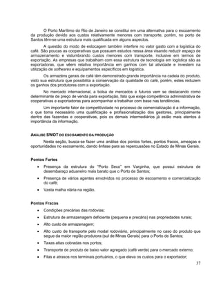 O Porto Marítimo do Rio de Janeiro se constitui em uma alternativa para o escoamento
da produção devido aos custos relativamente menores com transporte, porém, no porto de
Santos têm-se uma estrutura mais qualificada em alguns aspectos.
        A questão do modo de estocagem também interfere no valor gasto com a logística do
café. São poucas as cooperativas que possuem estudos nessa área visando reduzir espaço de
armazenamento e vislumbrando custos menores com transporte, inclusive em termos de
exportação. As empresas que trabalham com essa estrutura de tecnologia em logística são as
exportadoras, que vêem relativa importância em ganhos com tal atividade e investem na
utilização de softwares e equipamentos específicos em logística.
        Os armazéns gerais de café têm demonstrado grande importância na cadeia do produto,
visto sua estrutura que possibilita a conservação da qualidade do café, porém, estes reduzem
os ganhos dos produtores com a exportação.
      No mercado internacional, a bolsa de mercados e futuros vem se destacando como
determinante de preço de venda para exportação, fato que exige competência administrativa de
cooperativas e exportadoras para acompanhar e trabalhar com base nas tendências.
       Um importante fator de competitividade no processo de comercialização é a informação,
o que torna necessário uma qualificação e profissionalização dos gestores, principalmente
dentro das fazendas e cooperativas, pois os demais intermediários já estão mais atentos à
importância da informação.


ANÁLISE SWOT DO ESCOAMENTO DA PRODUÇÃO
       Nesta seção, busca-se fazer uma análise dos pontos fortes, pontos fracos, ameaças e
oportunidades no escoamento, dando ênfase para as repercussões no Estado de Minas Gerais.


Pontos Fortes
       Presença da estrutura do “Porto Seco” em Varginha, que possui estrutura de
       desembaraço aduaneiro mais barato que o Porto de Santos;
       Presença de vários agentes envolvidos no processo de escoamento e comercialização
       do café;
       Vasta malha viária na região.


Pontos Fracos
       Condições precárias das rodovias;
       Estrutura de armazenagem deficiente (pequena e precária) nas propriedades rurais;
       Alto custo de armazenagem;
       Alto custo de transporte pelo modal rodoviário, principalmente no caso do produto que
       segue da maior região produtora (sul de Minas Gerais) para o Porto de Santos;
       Taxas altas cobradas nos portos;
       Transporte de produto de baixo valor agregado (café verde) para o mercado externo;
       Filas e atrasos nos terminais portuários, o que eleva os custos para o exportador;
                                                                                            37
 