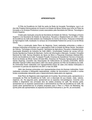 APRESENTAÇÃO



       O Pólo de Excelência do Café faz parte da Rede de Inovação Tecnológica, que é um
dos três Projetos Estruturadores do Governo do Estado de Minas Gerais (que inclui os Pólos de
Inovação e os Arranjos Produtivos Locais) executados pela Secretaria de Ciência, Tecnologia e
Ensino Superior.
       Criado pela resolução conjunta da Secretaria de Estado de Ciência, Tecnologia e Ensino
Superior e da Secretaria de Estado da Agricultura, Pecuária e Abastecimento em 2007, o Pólo
de Excelência do Café está sediado nas instalações do Centro de Ensino, Pesquisa e Extensão
do Agronegócio Café, localizado no campus da Universidade Federal de Lavras no sul de Minas
Gerais.
        Para a construção deste Plano de Negócios, foram realizadas entrevistas e visitas a
diversas instituições envolvidas com o agronegócio Café no Estado de Minas Gerais: Secretaria
de Ciência, Tecnologia e Ensino Superior, Secretaria da Agricultura, Pecuária e Abastecimento,
Associação Brasileira da Indústria de Café (ABIC), Universidade Federal de Lavras (UFLA),
Escola Agrotécnica Federal de Machado, Centro de Informação e Mercado, Cocatrel, Conselho
Nacional do Café, Serviço Brasileiro de Apoio às Micro e Pequenas Empresas (Sebrae-MG),
Centro de Excelência do Café, Fundação Procafé, Empresa de Assistência Técnica e Extensão
Rural do Estado de Minas Gerais (Emater-MG), Empresa de Pesquisa Agropecuária de Minas
Gerais (Epamig), Conselho das Associações de Cafeicultores do Cerrado (CACCER), BSCA
(Brazilian Special Coffee Association) além dos atuais gestores do Pólo de Excelência do Café.
As entrevistas foram realizadas com representantes-chave de cada uma destas instituições e
ocorreram no período de dezembro de 2007 a maio de 2008.
        Além das diversas entrevistas com representantes-chave de diversas instituições, foram
realizadas consultas à bibliografia especializada, análise de documentos e consulta a outras
fontes consideradas relevantes para o desenvolvimento deste plano de negócios.
        Este Plano de Negócios está organizado em 6 partes. Na primeira parte, apresenta-se a
concepção do Pólo de Excelência do Café, com a descrição de sua missão, visão, valores,
objetivos, etc. Na segunda parte, apresentam-se os aspectos mercadológicos, incluindo uma
análise e diagnóstico dos principais elos da cadeia produtiva do café. Na terceira parte,
apresentam-se os aspectos operacionais e administrativos do Pólo de Excelência do Café. Na
quarta parte apresentam-se os projetos propostos para o Pólo e o Plano de Marketing. Na
quinta parte são apresentados os aspectos econômico-financeiros e, por fim, as conclusões.




                                                                                            4
 