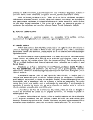 primeiro ano de funcionamento, que serão destinados para contratação de pessoal, material de
consumo, diárias, contas telefônicas, serviços de terceiros, dentre outros itens de custeio.
        Além das instalações específicas do CEPE-Café e das futuras instalações da Agência
de Referência e Desenvolvimento do Café, o Pólo de Excelência do Café terá à sua disposição
toda a estrutura de instalações da Universidade Federal de Lavras, específicas ou não da área
de café. Além destas instalações, o Pólo poderá vir a utilizar, em sistema de parceria, as
instalações das instituições que compõem o Comitê Gestor/ Comitê Deliberativo do Pólo.


3.2 ASPECTOS ADMINISTRATIVOS


       Nesta seção, os seguintes aspectos são abordados: forma jurídica, estrutura
organizacional, descrição das funções principais e a governança corporativa.


3.2.1 Forma jurídica
       O Pólo de Excelência do Café (PEC) constitui-se de um órgão vinculado à Secretaria de
Ciência e Tecnologia do Estado de Minas Gerais. Nos primeiros anos, o PEC permanecerá
desta forma, sem ter uma identidade jurídica própria, isto é, não terá um CNPJ junto aos órgãos
regulamentadores.
       No entanto, pode-se prever que por volta de 2010 o PEC adquira uma identidade jurídica
própria, quando se espera que o PEC já tenha alcançado uma dinâmica própria e esteja
buscando recursos da iniciativa privada (além dos recursos públicos). Esta transformação do
PEC em entidade jurídica própria deve ser aprovada pelas instituições que compõem o atual
Comitê Gestor.
       Propõe-se que o PEC se transforme em uma “Pessoa Jurídica de Direito Privado de
Fins Não Econômicos”, sob a forma de uma Associação Civil, o que lhe garante autonomia
administrativa e financeira. Esta associação deve ser registrada no Cartório de Registro Civil de
Pessoas Jurídicas.
        A associação deve ser criada por meio de uma ata de constituição, documento gerado à
partir de uma “assembléia geral”, constituída preferencialmente por membros do Comitê Gestor
atual (podendo ser ampliado, conforme o grupo assim desejar). A assembléia deve atribuir uma
denominação para a associação, além de endereço e cargos aos associados. Para estes
cargos deve haver uma eleição, com a participação dos associados. A administração da
associação é exercida de acordo com as regras dispostas no estatuto social e regimento
interno, votadas e aprovadas pela assembléia geral.
       A manutenção do PEC até a constituição da pessoa jurídica, se dará por dotação de
recursos no orçamento do Estado ou por projetos específicos, nos moldes do projeto de
implantação do pólo.
       À partir da transformação em pessoa jurídica de direito privado de fins não econômicos,
o PEC terá maior autonomia para gerir recursos próprios adicionais para sua manutenção e
expansão. Esses recursos poderão ser oriundos de projetos, parcerias com empresas públicas
e privadas, cursos e palestras, patrocínios em eventos coordenados pelo Pólo, entre outros.



                                                                                              41
 