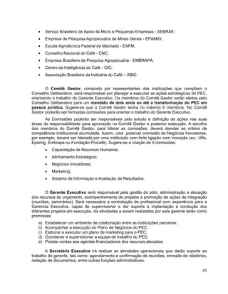 Serviço Brasileiro de Apoio às Micro e Pequenas Empresas - SEBRAE;
        Empresa de Pesquisa Agropecuária de Minas Gerais - EPAMIG;
        Escola Agrotécnica Federal de Machado - EAFM;
        Conselho Nacional do Café - CNC;
        Empresa Brasileira de Pesquisa Agropecuária - EMBRAPA;
        Centro de Inteligência do Café - CIC;
        Associação Brasileira da Indústria do Café – ABIC.


       O Comitê Gestor, composto por representantes das instituições que compõem o
Conselho Deliberativo, será responsável por planejar e executar as ações estratégicas do PEC,
orientando o trabalho do Gerente Executivo. Os membros do Comitê Gestor serão eleitos pelo
Conselho Deliberativo para um mandato de dois anos ou até a transformação do PEC em
pessoa jurídica. Sugere-se que o Comitê Gestor tenha no máximo 6 membros. No Comitê
Gestor poderão ser formadas comissões para orientar o trabalho do Gerente Executivo.
       As Comissões poderão ser responsáveis pelo estudo e definição de ações nas suas
áreas de responsabilidade para aprovação no Comitê Gestor e posterior execução. A escolha
dos membros do Comitê Gestor, para liderar as comissões, deverá atender ao critério de
competência institucional acumulada. Assim, uma possível comissão de Negócios Inovadores,
por exemplo, deverá ser liderada por uma instituição com forte ligação com inovação (ex.: Ufla,
Epamig, Embrapa ou Fundação Procafé). Sugere-se a criação de 5 comissões:
           Capacitação de Recursos Humanos;
           Alinhamento Estratégico;
           Negócios Inovadores;
           Marketing;
           Sistema de Informação e Avaliação de Resultados.


        O Gerente Executivo será responsável pela gestão do pólo, administração e alocação
dos recursos do orçamento, acompanhamento de projetos e promoção de ações de integração
(reuniões, seminários). Será necessária a contratação de profissional com experiência para a
Gerencia Executiva, capaz de supervisionar e dar suporte à implantação e condução dos
diferentes projetos em execução. As atividades a serem realizadas por este gerente terão como
premissas:
   a)   Estabelecer um ambiente de colaboração entre as instituições parceiras;
   b)   Acompanhar a execução do Plano de Negócios do PEC;
   c)   Elaborar e executar um plano de marketing para o PEC;
   d)   Coordenar e supervisionar a equipe de trabalho do PEC;
   e)   Prestar contas aos agentes financiadores dos recursos alocados.

       A Secretária Executiva irá realizar as atividades operacionais que darão suporte ao
trabalho do gerente, tais como: agendamento e confirmação de reuniões, emissão de relatórios,
redação de documentos, entre outras funções administrativas.

                                                                                            43
 