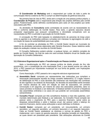O Coordenador de Marketing será o responsável por cuidar de toda a parte de
comunicação interna e externa do PEC e cumprir as determinações da gerência executiva.
        Na primeira fase de vida do PEC, ainda sem a criação de uma pessoa jurídica própria, o
Coordenador de Projetos será o responsável pela direção dos projetos definidos pelo comitê
gestor. Posteriormente, serão definidos coordenadores para cada um dos projetos que serão
executados pelo PEC.
      As atividades de Consultoria serão contratadas de acordo com as necessidades do
PEC e conforme deliberação do Comitê Gestor. Para tanto, o gerente executivo deverá
prospectar organizações que possuam competência e idoneidade compatíveis com as
necessidades do PEC e submeter à aprovação do Comitê Gestor.
       A concepção do PEC está baseada no estabelecimento de parcerias de longo prazo
entre os agentes e as instituições públicas e privadas com interesse no agronegócio do café e
na criação de bases de sustentabilidade para suas ações.
        A fim de controlar as atividades do PEC, o Comitê Gestor deverá ser municiado de
relatórios de atividades semestrais elaborados pelo Gerente Executivo. Esses relatórios serão
objeto de avaliação e debate nas reuniões do Comitê Gestor.
       O Conselho Deliberativo poderá solicitar, a qualquer tempo, um relatório completo de
gestão ao Comitê Gestor. Ao final de cada ano será enviado Relatório Anual de Gestão para
aprovação do Conselho Deliberativo.


3.2.3 Estrutura Organizacional após a Transformação em Pessoa Jurídica
        Após a transformação do PEC em pessoa jurídica de direito privado de fins não
econômicos, com a constituição de uma Associação Civel, o que deverá ocorrer por volta de
2010, o PEC passará por importantes mudanças em sua forma de gestão, com implicações
legais importantes.
       Como Associação, o PEC passará a ter a seguinte estrutura organizacional:
   a) Assembléia Geral: composta por representantes das instituições que compõem a
      Associação (basicamente aquelas do antigo conselho deliberativo). É o órgão máximo
      de deliberação do PEC e suas decisões são soberanas nas resoluções não contrárias
      às leis vigentes e ao estatuto da Associação. As decisões da assembléia serão tomadas
      por maioria absoluta de votos em relação ao total de associados, em primeira
      convocação e em segunda, por maioria de votos dos associados presentes, salvo os
      casos previstos no Estatuto a ser elaborado. O Estatuto também irá prever a freqüência
      das assembléias ordinárias e os casos em que poderão ser convocadas assembléias
      extraordinárias.
   b) Conselho Fiscal: composto por três conselheiros titulares e mais três suplentes, com
      mandato determinado pelo Estatuto a ser elaborado. Ao Conselho Fiscal compete dar
      parecer sobre o orçamento do PEC para o exercício financeiro, opinar sobre as
      despesas extraordinárias e sobre o balanço anual, dar parecer sobre o balanço do
      exercício financeiro, dentre outras atribuições a serem definidas no Estatuto.
   c) Comitê Gestor: composto por um presidente, um vice-presidente, um primeiro
      secretário, um segundo secretário, um primeiro tesoureiro e um segundo tesoureiro.
      Cabe ao Comitê Gestor estabelecer as diretrizes e normas de gestão do PEC e
      implementar, com o apoio do gerente executivo, as decisões tomadas em Assembléia,
      as quais devem ser presididas pelo presidente. São atribuições adicionais do Comitê
                                                                                           44
 