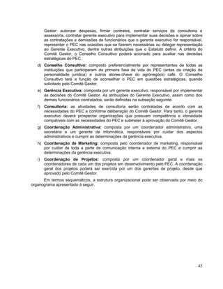 Gestor: autorizar despesas, firmar contratos, contratar serviços de consultoria e
        assessoria, contratar gerente executivo para implementar suas decisões e opinar sobre
        as contratações e demissões de funcionários que o gerente executivo for responsável,
        representar o PEC nas ocasiões que se fizerem necessárias ou delegar representação
        ao Gerente Executivo, dentre outras atribuições que o Estatuto definir. A critério do
        Comitê Gestor, o Conselho Consultivo poderá acionado para auxiliar nas decisões
        estratégicas do PEC.
   d) Conselho Consultivo: composto preferencialmente por representantes de todas as
      instituições que participaram da primeira fase de vida do PEC (antes da criação da
      personalidade jurídica) e outros atores-chave do agronegócio café. O Conselho
      Consultivo terá a função de aconselhar o PEC em questões estratégicas, quando
      solicitado pelo Comitê Gestor.
   e) Gerência Executiva: composta por um gerente executivo, responsável por implementar
      as decisões do Comitê Gestor. As atribuições do Gerente Executivo, assim como dos
      demais funcionários contratados, serão definidas na subseção seguinte.
   f)   Consultoria: as atividades de consultoria serão contratadas de acordo com as
        necessidades do PEC e conforme deliberação do Comitê Gestor. Para tanto, o gerente
        executivo deverá prospectar organizações que possuam competência e idoneidade
        compatíveis com as necessidades do PEC e submeter à aprovação do Comitê Gestor.
   g) Coordenação Administrativa: composta por um coordenador administrativo, uma
      secretária e um gerente de informática, responsáveis por cuidar dos aspectos
      administrativos e cumprir as determinações da gerência executiva.
   h) Coordenação de Marketing: composta pelo coordenador de marketing, responsável
      por cuidar de toda a parte de comunicação interna e externa do PEC e cumprir as
      determinações da gerência executiva.
   i)   Coordenação de Projetos: composta por um coordenador geral e mais os
        coordenadores de cada um dos projetos em desenvolvimento pelo PEC. A coordenação
        geral dos projetos poderá ser exercida por um dos gerentes de projeto, desde que
        aprovado pelo Comitê Gestor.
      Em termos esquemáticos, a estrutura organizacional pode ser observada por meio do
organograma apresentado à seguir.




                                                                                          45
 