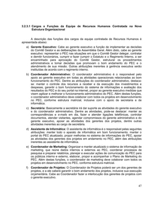 3.2.3.1 Cargos e Funções da Equipe de Recursos Humanos Contratada na Nova
        Estrutura Organizacional


      A descrição das funções dos cargos da equipe contratada de Recursos Humanos é
apresentada abaixo:
   a) Gerente Executivo: Cabe ao gerente executivo a função de implementar as decisões
      do Comitê Gestor e as deliberações da Assembléia Geral. Além disto, cabe ao gerente
      executivo: representar o PEC nas situações em que o Comitê Gestor delegar, contratar
      e demitir funcionários, cumprir e fazer cumprir o Estatuto e o Regimento Interno, a ser
      encaminhado para aprovação do Comitê Gestor, estruturar os procedimentos
      administrativos e tomar decisões que promovam o bom andamento do PEC e o
      atendimento de sua missão. Outras atribuições inerentes à gerência executiva serão
      instituídas de acordo com o regimento interno.
   b) Coordenador Administrativo: O coordenador administrativo é o responsável pelo
      apoio ao gerente executivo em todas as atividades operacionais relacionadas ao bom
      funcionamento do PEC. Dentre as atribuições do coordenador administrativo, destaca-
      se: manter o controle dos recursos a receber e da execução dos investimentos e
      despesas, garantir o bom funcionamento do sistema de informações e avaliação dos
      resultados do PEC e do seu portal na internet, propor ao gerente executivo medidas que
      visem agilizar e melhorar o funcionamento administrativo do PEC. Além destas funções,
      o coordenador administrativo deve colaborar com todos os projetos em desenvolvimento
      no PEC, conforme estrutura matricial, inclusive com o apoio de secretaria e de
      informática.
   c) Secretária: Basicamente a secretária irá dar suporte as atividades do gerente executivo
      e do coordenador administrativo. Dentre as atividades, pode-se destacar: manter as
      correspondências e e-mails em dia, fazer e atender ligações telefônicas, controlar
      documentos, atender visitantes, agendar compromissos do gerente administrativo e do
      gerente executivo, apoiar as atividades dos gerentes dos projetos, dentre outras
      atividades inerentes ao cargo de secretária.
   d) Assistente de Informática: O assistente de informática é o responsável pelas seguintes
      atribuições: manter todo o aparato de informática em bom funcionamento, manter o
      portal do PEC atualizado, propor melhorias no sistema de informações do PEC, apoiar
      as atividades dos gerentes dos projetos em andamento no PEC, além das atribuições
      inerentes ao assistente de informática.
   e) Coordenador de Marketing: Organizar e manter atualizado o sistema de informação de
      marketing, que reúne dados internos e externos ao PEC, coordenar processos de
      pesquisa e preparar relatórios, planejar e executar ações de comunicação do PEC para
      os públicos interno e externo, elaborar, propor e acompanhar o Plano de Marketing do
      PEC. Além destas funções, o coordenador de marketing deve colaborar com todos os
      projetos em desenvolvimento no PEC, conforme estrutura matricial.
   f)   Coordenador de Projetos: O Coordenador de Projetos poderá ser um dos gerentes de
        projetos, e a ele caberá garantir o bom andamento dos projetos, inclusive sua execução
        orçamentária. Cabe ao Coordenador fazer a interlocução dos gerentes de projetos com
        o gerente executivo.


                                                                                           47
 