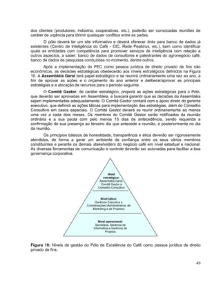 dos clientes (produtores, indústria, cooperativas, etc.), poderão ser convocadas reuniões de
caráter de urgência para dirimir quaisquer conflitos entre as partes.
       O pólo deverá ter um site informativo e deverá oferecer links para banco de dados já
existentes (Centro de Inteligência do Café - CIC, Rede Peabirus, etc.), bem como identificar
quais as entidades com competência para promover serviços de inteligência com relação a
outros aspectos, a saber: banco de dados de consultores e palestrantes do agronegócio café,
banco de dados de pesquisas conduzidas no momento, dentre outros.
       Após a implementação do PEC como pessoa jurídica de direito privado de fins não
econômicos, as decisões estratégicas obedecerão aos níveis estratégicos definidos na Figura
10. A Assembléia Geral terá papel estratégico e se reunirá ordinariamente uma vez ao ano, a
fim de aprovar as ações e o orçamento do ano anterior e deliberar/aprovar as principais
estratégias e a alocação de recursos para o período seguinte.
       O Comitê Gestor, de caráter estratégico, proporá as ações estratégicas para o Pólo,
que deverão ser aprovadas em Assembléia, e buscará garantir que as decisões da Assembléia
sejam implementadas adequadamente. O Comitê Gestor contará com o apoio direto do gerente
executivo, que definirá as ações táticas para implementação das estratégias, além do Conselho
Consultivo em casos especiais. O Comitê Gestor deverá se reunir ordinariamente ao menos
uma vez a cada dois meses. Os membros do Comitê Gestor serão notificados da reunião
ordinária e a sua pauta com pelo menos 15 dias de antecedência, sendo requerida a
confirmação de sua presença ao terceiro dia que antecede a reunião, e posteriormente no dia
da reunião.
        Os princípios básicos de honestidade, transparência e ética deverão ser rigorosamente
atendidos, de forma a gerar um ambiente de confiança entre os seus vários membros
constituintes e perante os demais stakeholders do negócio café em nível estadual e nacional.
As diversas ferramentas de comunicação e controle deverão ser acionadas para facilitar a boa
governança corporativa.




                                             Nível
                                         estratégico:
                                       Assembléia Geral,
                                        Comitê Gestor e
                                      Conselho Consultivo


                                       Nível tático:
                                   Gerência Executiva e
                              Coordenações (Administrativa, de
                                  Marketing e de Projetos)



                                      Nível operacional:
                                   Secretaria, Gerência de
                                  Informática e Gerência de
                                           Projetos



Figura 10: Níveis de gestão do Pólo de Excelência do Café como pessoa jurídica de direito
privado de fins.


                                                                                          49
 