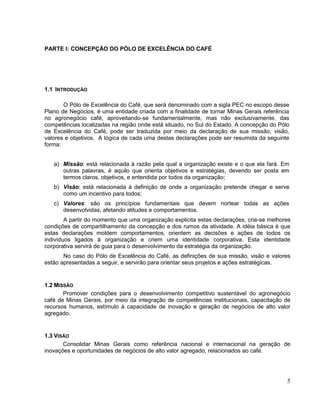PARTE I: CONCEPÇÃO DO PÓLO DE EXCELÊNCIA DO CAFÉ




1.1 INTRODUÇÃO

       O Pólo de Excelência do Café, que será denominado com a sigla PEC no escopo desse
Plano de Negócios, é uma entidade criada com a finalidade de tornar Minas Gerais referência
no agronegócio café, aproveitando-se fundamentalmente, mas não exclusivamente, das
competências localizadas na região onde está situado, no Sul do Estado. A concepção do Pólo
de Excelência do Café, pode ser traduzida por meio da declaração de sua missão, visão,
valores e objetivos. A lógica de cada uma destas declarações pode ser resumida da seguinte
forma:


   a) Missão: está relacionada à razão pela qual a organização existe e o que ela fará. Em
      outras palavras, é aquilo que orienta objetivos e estratégias, devendo ser posta em
      termos claros, objetivos, e entendida por todos da organização;
   b) Visão: está relacionada à definição de onde a organização pretende chegar e serve
      como um incentivo para todos;
   c) Valores: são os princípios fundamentais que devem nortear todas as ações
      desenvolvidas, afetando atitudes e comportamentos.
        A partir do momento que uma organização explicita estas declarações, cria-se melhores
condições de compartilhamento da concepção e dos rumos da atividade. A idéia básica é que
estas declarações moldem comportamentos, orientem as decisões e ações de todos os
indivíduos ligados à organização e criem uma identidade corporativa. Esta identidade
corporativa servirá de guia para o desenvolvimento da estratégia da organização.
       No caso do Pólo de Excelência do Café, as definições de sua missão, visão e valores
estão apresentadas a seguir, e servirão para orientar seus projetos e ações estratégicas.


1.2 MISSÃO
       Promover condições para o desenvolvimento competitivo sustentável do agronegócio
café de Minas Gerais, por meio da integração de competências institucionais, capacitação de
recursos humanos, estímulo à capacidade de inovação e geração de negócios de alto valor
agregado.


1.3 VISÃO
       Consolidar Minas Gerais como referência nacional e internacional na geração de
inovações e oportunidades de negócios de alto valor agregado, relacionados ao café.




                                                                                           5
 