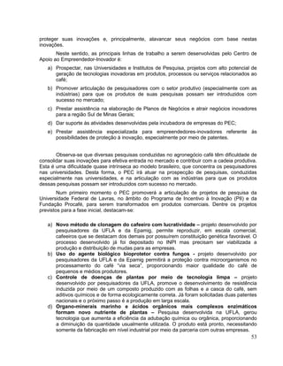 proteger suas inovações e, principalmente, alavancar seus negócios com base nestas
inovações.
       Neste sentido, as principais linhas de trabalho a serem desenvolvidas pelo Centro de
Apoio ao Empreendedor-Inovador é:
   a) Prospectar, nas Universidades e Institutos de Pesquisa, projetos com alto potencial de
      geração de tecnologias inovadoras em produtos, processos ou serviços relacionados ao
      café;
   b) Promover articulação de pesquisadores com o setor produtivo (especialmente com as
      indústrias) para que os produtos de suas pesquisas possam ser introduzidos com
      sucesso no mercado;
   c) Prestar assistência na elaboração de Planos de Negócios e atrair negócios inovadores
      para a região Sul de Minas Gerais;
   d) Dar suporte às atividades desenvolvidas pela incubadora de empresas do PEC;
   e) Prestar assistência especializada para empreendedores-inovadores referente às
      possibilidades de proteção à inovação, especialmente por meio de patentes.


       Observa-se que diversas pesquisas conduzidas no agronegócio café têm dificuldade de
consolidar suas inovações para efetiva entrada no mercado e contribuir com a cadeia produtiva.
Esta é uma dificuldade quase intrínseca ao modelo brasileiro, que concentra os pesquisadores
nas universidades. Desta forma, o PEC irá atuar na prospecção de pesquisas, conduzidas
especialmente nas universidades, e na articulação com as indústrias para que os produtos
dessas pesquisas possam ser introduzidos com sucesso no mercado.
        Num primeiro momento o PEC promoverá a articulação de projetos de pesquisa da
Universidade Federal de Lavras, no âmbito do Programa de Incentivo à Inovação (PII) e da
Fundação Procafé, para serem transformados em produtos comerciais. Dentre os projetos
previstos para a fase inicial, destacam-se:

   a) Novo método de clonagem do cafeeiro com lucratividade – projeto desenvolvido por
      pesquisadores da UFLA e da Epamig, permite reproduzir, em escala comercial,
      cafeeiros que se destacam dos demais por possuírem constituição genética favorável. O
      processo desenvolvido já foi depositado no INPI mas precisam ser viabilizada a
      produção e distribuição de mudas para as empresas.
   b) Uso do agente biológico bioprotetor contra fungos - projeto desenvolvido por
      pesquisadores da UFLA e da Epamig permitirá a proteção contra microorganismos no
      processamento do café “via seca”, proporcionando maior qualidade do café de
      pequenos e médios produtores.
   c) Controle de doenças de plantas por meio de tecnologia limpa – projeto
      desenvolvido por pesquisadores da UFLA, promove o desenvolvimento de resistência
      induzida por meio de um composto produzido com as folhas e a casca do café, sem
      aditivos químicos e de forma ecologicamente correta. Já foram solicitadas duas patentes
      nacionais e o próximo passo é a produção em larga escala.
   d) Organo-minerais marinho e ácidos orgânicos mais complexos enzimáticos
      formam novo nutriente de plantas – Pesquisa desenvolvida na UFLA, gerou
      tecnologia que aumenta a eficiência da adubação química ou orgânica, proporcionando
      a diminuição da quantidade usualmente utilizada. O produto está pronto, necessitando
      somente da fabricação em nível industrial por meio da parceria com outras empresas.
                                                                                           53
 