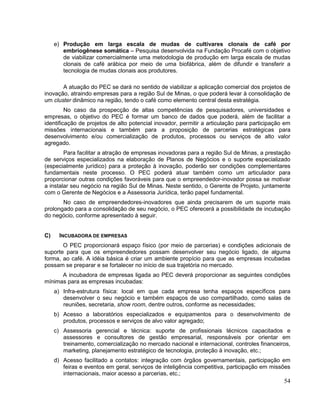 e) Produção em larga escala de mudas de cultivares clonais de café por
        embriogênese somática – Pesquisa desenvolvida na Fundação Procafé com o objetivo
        de viabilizar comercialmente uma metodologia de produção em larga escala de mudas
        clonais de café arábica por meio de uma biofábrica, além de difundir e transferir a
        tecnologia de mudas clonais aos produtores.

       A atuação do PEC se dará no sentido de viabilizar a aplicação comercial dos projetos de
inovação, atraindo empresas para a região Sul de Minas, o que poderá levar à consolidação de
um cluster dinâmico na região, tendo o café como elemento central desta estratégia.
         No caso da prospecção de altas competências de pesquisadores, universidades e
empresas, o objetivo do PEC é formar um banco de dados que poderá, além de facilitar a
identificação de projetos de alto potencial inovador, permitir a articulação para participação em
missões internacionais e também para a proposição de parcerias estratégicas para
desenvolvimento e/ou comercialização de produtos, processos ou serviços de alto valor
agregado.
        Para facilitar a atração de empresas inovadoras para a região Sul de Minas, a prestação
de serviços especializados na elaboração de Planos de Negócios e o suporte especializado
(especialmente jurídico) para a proteção à inovação, poderão ser condições complementares
fundamentais neste processo. O PEC poderá atuar também como um articulador para
proporcionar outras condições favoráveis para que o empreendedor-inovador possa se motivar
a instalar seu negócio na região Sul de Minas. Neste sentido, o Gerente de Projeto, juntamente
com o Gerente de Negócios e a Assessoria Jurídica, terão papel fundamental.
       No caso de empreendedores-inovadores que ainda precisarem de um suporte mais
prolongado para a consolidação de seu negócio, o PEC oferecerá a possibilidade de incubação
do negócio, conforme apresentado à seguir.


C)     INCUBADORA DE EMPRESAS
       O PEC proporcionará espaço físico (por meio de parcerias) e condições adicionais de
suporte para que os empreendedores possam desenvolver seu negócio ligado, de alguma
forma, ao café. A idéia básica é criar um ambiente propício para que as empresas incubadas
possam se preparar e se fortalecer no início de sua trajetória no mercado.
      A incubadora de empresas ligada ao PEC deverá proporcionar as seguintes condições
mínimas para as empresas incubadas:
     a) Infra-estrutura física: local em que cada empresa tenha espaços específicos para
        desenvolver o seu negócio e também espaços de uso compartilhado, como salas de
        reuniões, secretaria, show room, dentre outros, conforme as necessidades;
     b) Acesso a laboratórios especializados e equipamentos para o desenvolvimento de
        produtos, processos e serviços de alvo valor agregado;
     c) Assessoria gerencial e técnica: suporte de profissionais técnicos capacitados e
        assessores e consultores de gestão empresarial, responsáveis por orientar em
        treinamento, comercialização no mercado nacional e internacional, controles financeiros,
        marketing, planejamento estratégico de tecnologia, proteção à inovação, etc.;
     d) Acesso facilitado a contatos: integração com órgãos governamentais, participação em
        feiras e eventos em geral, serviços de inteligência competitiva, participação em missões
        internacionais, maior acesso a parcerias, etc.;
                                                                                              54
 