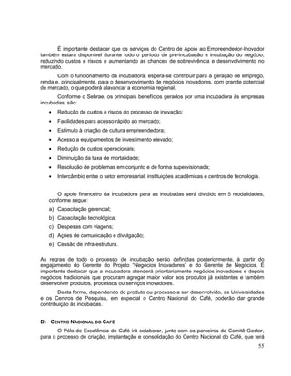 É importante destacar que os serviços do Centro de Apoio ao Empreendedor-Inovador
também estará disponível durante todo o período de pré-incubação e incubação do negócio,
reduzindo custos e riscos e aumentando as chances de sobrevivência e desenvolvimento no
mercado.
       Com o funcionamento da incubadora, espera-se contribuir para a geração de emprego,
renda e, principalmente, para o desenvolvimento de negócios inovadores, com grande potencial
de mercado, o que poderá alavancar a economia regional.
       Conforme o Sebrae, os principais benefícios gerados por uma incubadora às empresas
incubadas, são:
       Redução de custos e riscos do processo de inovação;
       Facilidades para acesso rápido ao mercado;
       Estímulo à criação de cultura empreendedora;
       Acesso a equipamentos de investimento elevado;
       Redução de custos operacionais;
       Diminuição da taxa de mortalidade;
       Resolução de problemas em conjunto e de forma supervisionada;
       Intercâmbio entre o setor empresarial, instituições acadêmicas e centros de tecnologia.


      O apoio financeiro da incubadora para as incubadas será dividido em 5 modalidades,
   conforme segue:
   a) Capacitação gerencial;
   b) Capacitação tecnológica;
   c) Despesas com viagens;
   d) Ações de comunicação e divulgação;
   e) Cessão de infra-estrutura.

As regras de todo o processo de incubação serão definidas posteriormente, à partir do
engajamento do Gerente do Projeto “Negócios Inovadores” e do Gerente de Negócios. É
importante destacar que a incubadora atenderá prioritariamente negócios inovadores e depois
negócios tradicionais que procuram agregar maior valor aos produtos já existentes e também
desenvolver produtos, processos ou serviços inovadores.
       Desta forma, dependendo do produto ou processo a ser desenvolvido, as Universidades
e os Centros de Pesquisa, em especial o Centro Nacional do Café, poderão dar grande
contribuição às incubadas.


D) CENTRO NACIONAL DO CAFÉ
       O Pólo de Excelência do Café irá colaborar, junto com os parceiros do Comitê Gestor,
para o processo de criação, implantação e consolidação do Centro Nacional do Café, que terá
                                                                                             55
 