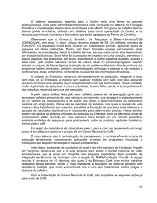 O sistema operacional sugerido para o Centro seria uma forma de parceria
público/privada, onde parte administrativa/financeira seria conduzida no sistema da Fundação
Procafé e a coordenação técnica seria da Embrapa e do MAPA. Um grupo de trabalho técnico,
dessas partes envolvidas, definirá com detalhes essa forma operacional do Centro, e os
recursos patrimoniais, humanos e financeiros que serão agregados ao Termo de Convênio.
        Observa-se que o Consórcio Brasileiro de Pesquisas e Desenvolvimento/Café
(CBP&D/Café), nos seus 10 anos, utilizou recursos globais de R$ 100 milhões, oriundos do
FUNCAFÉ. Os resultados foram bons durante um determinado período, apoiando ações de
pesquisa em várias instituições. Porém, não foram formadas equipes permanentes, pelas
dificuldades de contratações, tendo o trabalho técnico, em sua maior parte, sido desenvolvido
por estagiários/bolsistas. Outra falha foi à pesquisa em projetos de curta duração, atendendo a
alguns aspectos dos problemas, em teses, dissertações e outros trabalhos isolados, quando o
ideal seria, pela própria natureza perene da cultura, atuar no processo/programa, visando
estudar o conjunto de fatores ligados à solução de um problema detectado. Em decorrência dos
programas seriam oferecidas, também, recomendações unificadas e seguras e não isoladas e
controversas, estas, certamente, confundindo os usuários das informações difundidas.
       O sistema do Consórcio pulverizou demasiadamente as pesquisas, chegando a atuar
com mais de 40 Entidades, a maioria sem qualquer tradição com café, com isso aplicando
recursos em locais e/ou projetos pouco comprometidos com sua continuidade. Houve, também,
muita duplicidade de pesquisas e pouca prioridade, ficando falho, ainda, o acompanhamento
dos trabalhos, essencial para sua boa execução.
        A partir dessa análise, feita pelo setor cafeeiro, parece ser de percepção geral que a
tecnologia cafeeira prescinde de uma estrutura permanente, que assegure o estabelecimento
de um quadro de pesquisadores e de ações que visem o desenvolvimento da cafeicultura
nacional em longo prazo. Vários são os exemplos de sucesso, nos quais a reunião de uma
massa crítica trabalhando em conjunto, possibilita a formação de parcerias mais efetivas e a
geração de resultados significativos e impactantes para determinado produto. Nesse sentido,
podem ser citadas as próprias unidades de pesquisa da Embrapa, onde as diferentes áreas do
conhecimento estão reunidas em uma estrutura física focada em um produto específico,
existindo unidades de pesquisas para praticamente todos os produtos agrícolas brasileiros,
menos para o café.
       Em razão da importância da cafeicultura para o país e com um pensamento em longo
prazo, é estratégica e oportuna a criação de um Centro Nacional do Café.
         O novo sistema visa à centralização do planejamento, o controle eficiente e parte da
execução diretamente, concentrando aplicações externas em programas vinculados a
instituições que dispõem de tradição e equipes permanentes.
        Além disso, analisando as condições do local e da infra-estrutura da Fundação Procafé
em Varginha, observa-se que é o local propício para sediar o Centro Nacional do Café.
Acrescenta-se, que já existe em Varginha uma pequena experiência, bem sucedida, de
integração de técnicos da Embrapa, com a equipe do MAPA/Fundação Procafé. A equipe
reunida é composta de 10 técnicos, dos quais 2 da Embrapa Café, com muitos trabalhos
realizados dessa parceria, sendo o mais importante a clonagem de material genético com
resistência múltipla, que muito economizará nos custos dos tratamentos contra pragas e
doenças do cafeeiro.
       Com a implantação do Centro Nacional do Café, são propostas as seguintes ações já
para o ano de 2008:

                                                                                            58
 