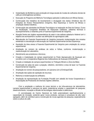Implantação da Biofábrica para produção em larga escala de mudas de cultivares clonais de
   café por embriogênese somática;
   Execução do Programa de Melhoria Tecnológica aplicada à cafeicultura em Minas Gerais;
   Continuação dos trabalhos de levantamento e divulgação dos dados climáticos das 03
   Estações de Avisos Fitossanitários (Varginha, Boa Esperança e Carmo de Minas) e
   ampliação destes trabalhos;
   Continuação das atividades de Difusão Tecnológica na realização de Dias de Campo, Curso
   de Atualização, Congresso Brasileiro de Pesquisas Cafeeiras, palestras técnicas e
   acompanhamento a visitantes junto à Fazenda Experimental de Varginha;
   Atuação frente aos órgãos representativos do setor e nas esferas estadual e federal com o
   objetivo de acompanhar e auxiliar nas definições do agronegócio café;
   Manutenção da Fazenda Experimental de Varginha buscando modernização dos ensaios
   existentes e manutenção e estruturação da Fazenda Experimental de Boa Esperança;
   Aquisição da área anexa à Fazenda Experimental de Varginha para ampliação do campo
   experimental;
   Ampliação do número de análises de solos e folhas, conforme modernização e
   reestruturação do Laboratório;
   Atendimento aos produtores e técnicos;
   Criação e implantação do campo experimental no Posto Agropecuário de Guaxupé em
   convênio com a Cooperativa Regional dos Cafeicultores de Guaxupé (COOXUPÉ);
   Criação e instalação de campos experimentais no Triângulo Mineiro e Zona da Mata;
   Construção de salas de aula e projeção, refeitório, dormitório e área de lazer na Fazenda
   Experimental de Varginha;
   Ampliação do número de pesquisadores, em parceria com a Embrapa/Café;
   Ampliação das ações de capitação de recursos;
   Reforma e modernização do anfiteatro;
   Ampliação da representação da Fundação Procafé com adesão de novas Cooperativas e
   Associações de Produtores de diversas regiões cafeeiras.


      Com a ampliação e melhoria do corpo técnico e da infra-estrutura de laboratórios,
campos experimentais e estrutura de apoio, pretende-se ampliar a capacidade de pesquisa,
desenvolvimento, inovação e difusão de tecnologias relacionadas à cafeicutura.
       A concretização do Centro Nacional do Café potencializará significativamente a
capacidade de inovação, podendo gerar novos produtos, serviços e processos de alto valor
agregado, além de contribuir para a construção de novas agendas de pesquisa, especialmente
sobre a cultura do café.




                                                                                           59
 
