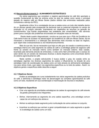 4.2 PROJETO ESTRUTURANTE 2 – ALINHAMENTO ESTRATÉGICO
       Os vários segmentos que compõem o negócio agroindustrial do café têm apontado a
questão fundamental da falta de sintonia entre os elos da cadeia como sendo o principal
gargalo do negócio café em Minas Gerais (dados obtidos das entrevistas realizadas pelos
consultores a serviço do PEC).
      Igualmente crítica, foi a constatação de que a cadeia como um todo não trabalha dentro
de um escopo gerado pela prospecção de demanda real ou potencial originada no campo de
produção ou no próprio mercado, acarretando em dispêndios de recursos na geração de
conhecimentos “que ficarão engavetadas nas prateleiras das universidades”, não servindo
porém para a solução dos problemas encontrados em situações reais de mercado.
        Diante deste quadro diagnosticado, concluiu-se que para que o Pólo de Excelência do
Café tenha frutos de sucesso na alavancagem da excelência do café em Minas Gerais, faz-se
necessário o levantamento e a obtenção das demandas reais oriundas na base do negócio,
quer sejam elas rurais/produtivas ou da indústria/consumidores.
        Mais do que isto, faz-se necessário que haja um alto grau de coesão e coerência entre a
estratégia interna em cada segmento da cadeia do café e a estratégia global de negócios café
frente ao cenário do mercado interno como também do mercado externo. Esta coesão,
levantada pela demanda através de entrevistas, é vista como fator primordial para o avanço do
setor dentro de um cenário de interesses diversos e atores dispersos como encontrado dentro
do sistema agroindustrial do café.
        Neste sentido, o projeto estruturante 2 busca avaliar o grau de coesão entre as
estratégias vigentes nos diversos segmentos da cadeia e influenciá-los na direção de uma
estratégia maior de coordenação da cadeia como um todo através do alinhamento estratégico
nos seus vários níveis, quer sejam nos segmentos específicos ou no todo da cadeia . Assim, os
objetivos gerais e específicos estão descritos a seguir:


4.2.1 Objetivos Gerais
       Avaliar as estratégias em curso isoladamente nos vários segmentos da cadeia produtiva
do café, e alinhá-las à estratégia maior de alavancagem do complexo agroindustrial do café
como um todo, resultando em sua coordenação e maximização de recursos e resultados.


4.2.2 Objetivos Específicos
       Criar uma agenda de prioridades estratégicas da cadeia do agronegócio do café através
       da gestão participativa dos integrantes;

       Alinhar, internamente ao segmento de uma cadeia específica, uma estratégia comum
       capaz de unir esforços dos atores e;

       Alinhar os esforços deste segmento junto à articulação de outros setores no conjunto;

       Incentivar os esforços que venham a gerar competitividade em cada segmento e ajustá-
        lo à estratégia da cadeia como um todo.



                                                                                               60
 