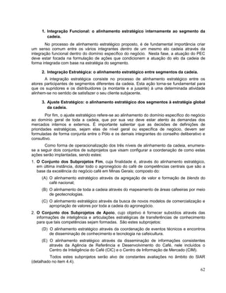 1. Integração Funcional: o alinhamento estratégico internamente ao segmento da
        cadeia.
       No processo de alinhamento estratégico proposto, é de fundamental importância criar
um senso comum entre os vários integrantes dentro de um mesmo elo cadeia através da
integração funcional dentro do domínio específico do negócio. Nesta fase, a atuação do PEC
deve estar focada na formulação de ações que condicionem a atuação do elo da cadeia de
forma integrada com base na estratégia do segmento.

     2. Integração Estratégica: o alinhamento estratégico entre segmentos da cadeia.
       A integração estratégica consiste no processo de alinhamento estratégico entre os
atores participantes de segmentos diferentes da cadeia. Esta ação torna-se fundamental para
que os supridores e os distribuidores (a montante e a jusante) à uma determinada atividade
alinhem-se no sentido de satisfazer o seu cliente subjacente.

     3. Ajuste Estratégico: o alinhamento estratégico dos segmentos à estratégia global
        da cadeia.
        Por fim, o ajuste estratégico refere-se ao alinhamento do domínio específico do negócio
ao domínio geral de toda a cadeia, que por sua vez deve estar atento às demandas dos
mercados internos e externos. É importante salientar que as decisões de definições de
prioridades estratégicas, sejam elas de nível geral ou específica de negócio, devem ser
formuladas de forma conjunta entre o Pólo e os demais integrantes do conselho deliberativo e
consultivo.
       Como forma de operacionalização dos três níveis de alinhamento da cadeia, enumera-
se a seguir dois conjuntos de subprojetos que visam configurar a coordenação de como estas
ações serão implantadas, sendo estes:
1. O Conjunto dos Subprojetos Fim, cuja finalidade é, através do alinhamento estratégico,
   em última instância, dotar todo o agronegócio do café de competências centrais que são a
   base da excelência do negócio café em Minas Gerais; composto do:
     (A) O alinhamento estratégico através da agregação de valor e formação de blends do
         café nacional;
     (B) O alinhamento de toda a cadeia através do mapeamento de áreas cafeeiras por meio
         de geotecnologias.
     (C) O alinhamento estratégico através da busca de novos modelos de comercialização e
         apropriação de valores por toda a cadeia do agronegócio.
2. O Conjunto dos Subprojetos de Apoio, cujo objetivo é fornecer subsídios através das
   informações de inteligência e articulações estratégicas de transferências de conhecimento
   para que tais competências sejam formadas. São estes subprojetos:
     (D) O alinhamento estratégico através da coordenação de eventos técnicos e encontros
         de disseminação de conhecimento e tecnologia na cafeicultura.
     (E) O alinhamento estratégico através da disseminação de informações consistentes
         através da Agência de Referência e Desenvolvimento do Café, nele incluídos o
         Centro de Inteligência do Café (CIC) e o Centro de Informação de Mercado (CIM).
          Todos estes subprojetos serão alvo de constantes avaliações no âmbito do SIAR
(detalhado no item 4.4).
                                                                                            62
 